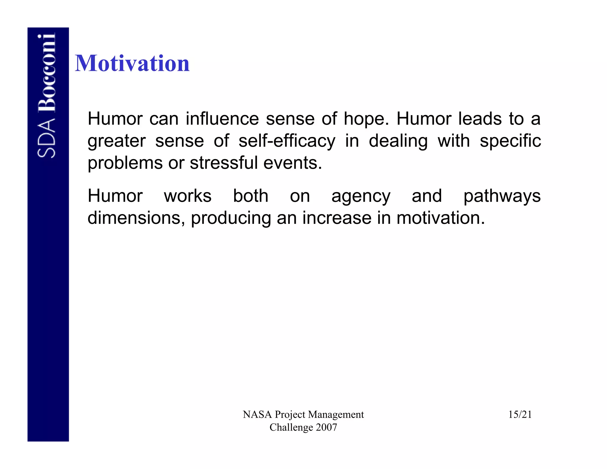 Motivation

 Humor can influence sense of hope. Humor leads to a
 greater sense of self-efficacy in dealing with specific
 problems or stressful events.
 Humor works both on agency and pathways
 dimensions, producing an increase in motivation.




                   NASA Project Management         15/21
                       Challenge 2007
 