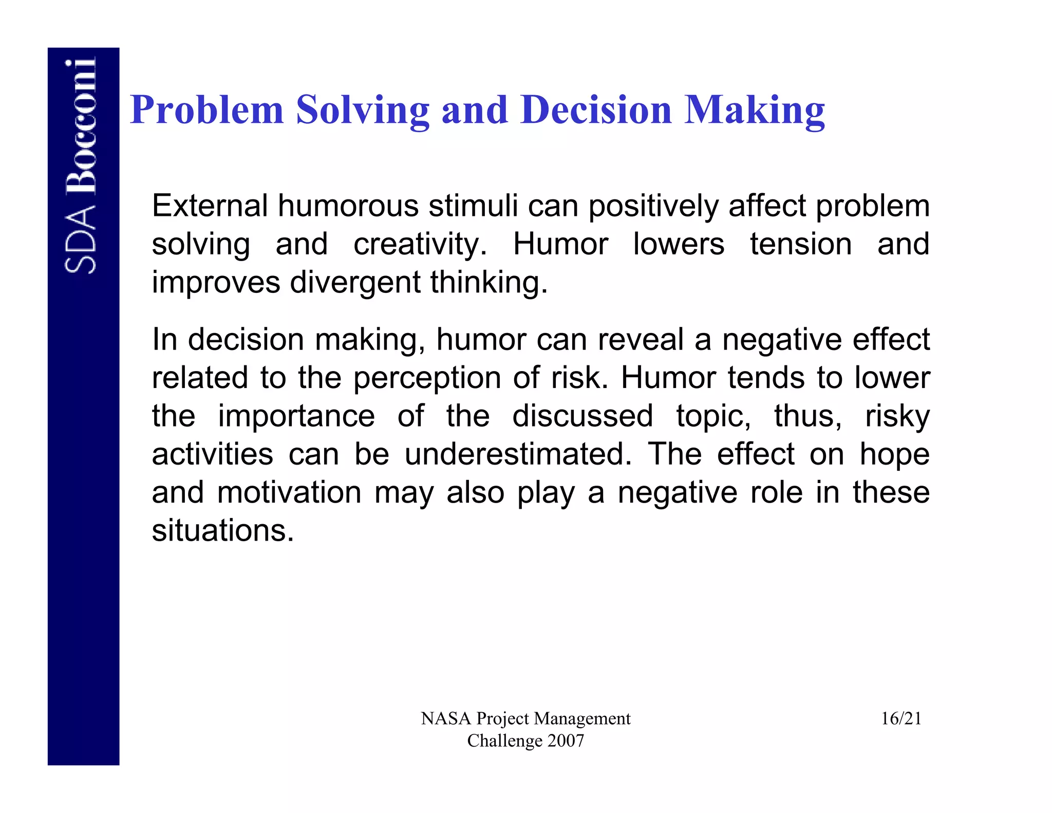 Problem Solving and Decision Making

 External humorous stimuli can positively affect problem
 solving and creativity. Humor lowers tension and
 improves divergent thinking.
 In decision making, humor can reveal a negative effect
 related to the perception of risk. Humor tends to lower
 the importance of the discussed topic, thus, risky
 activities can be underestimated. The effect on hope
 and motivation may also play a negative role in these
 situations.




                    NASA Project Management         16/21
                        Challenge 2007
 