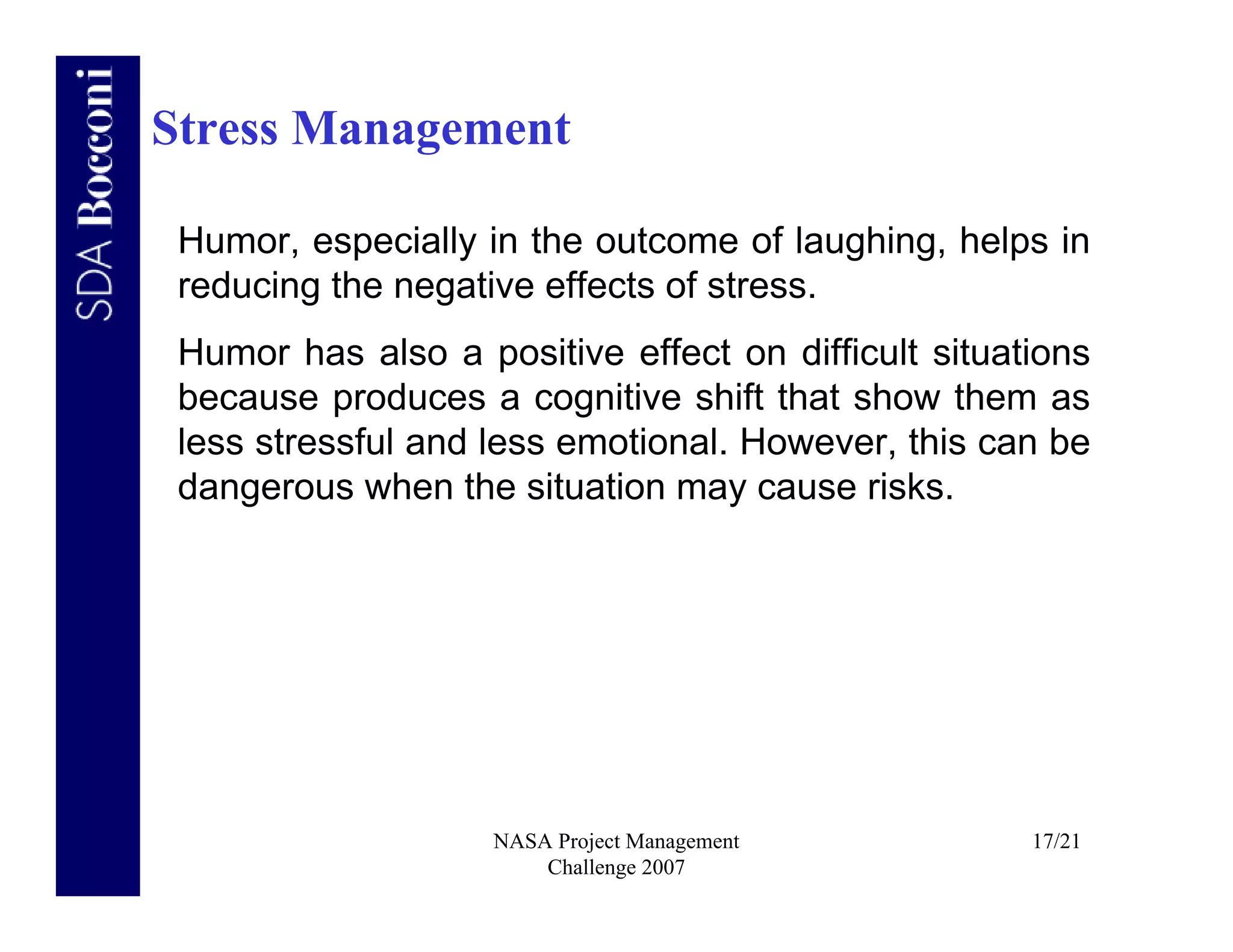 Stress Management

 Humor, especially in the outcome of laughing, helps in
 reducing the negative effects of stress.
 Humor has also a positive effect on difficult situations
 because produces a cognitive shift that show them as
 less stressful and less emotional. However, this can be
 dangerous when the situation may cause risks.




                    NASA Project Management          17/21
                        Challenge 2007
 