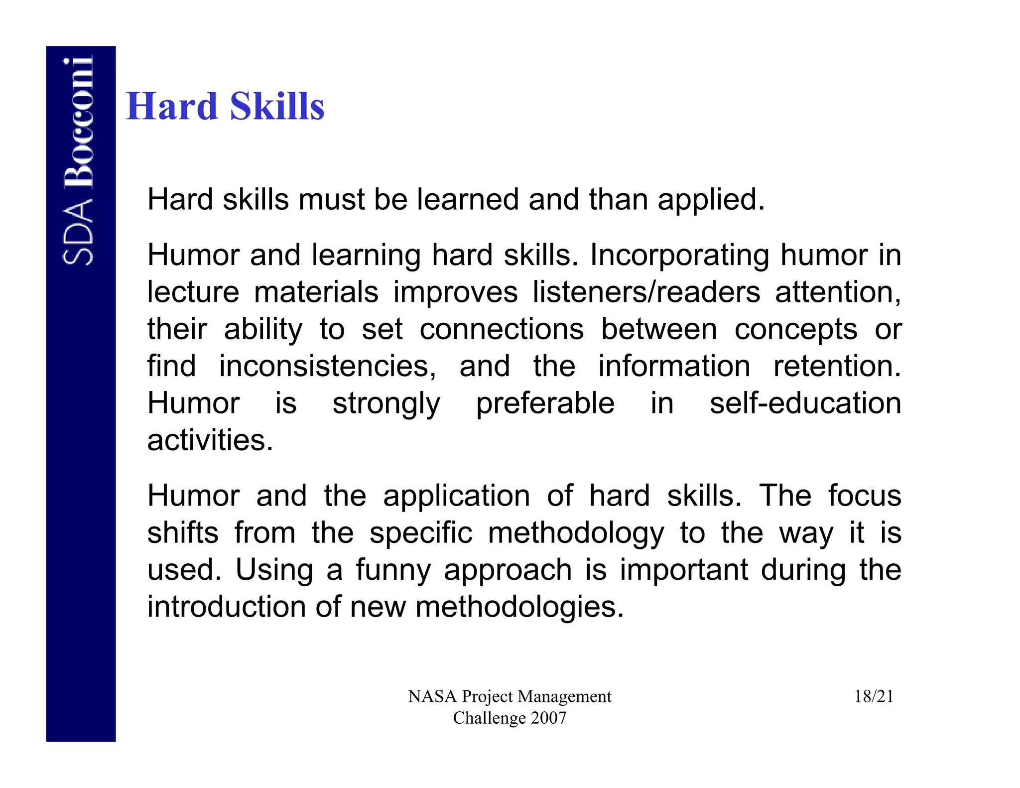 Hard Skills

 Hard skills must be learned and than applied.
 Humor and learning hard skills. Incorporating humor in
 lecture materials improves listeners/readers attention,
 their ability to set connections between concepts or
 find inconsistencies, and the information retention.
 Humor is strongly preferable in self-education
 activities.
 Humor and the application of hard skills. The focus
 shifts from the specific methodology to the way it is
 used. Using a funny approach is important during the
 introduction of new methodologies.

                    NASA Project Management         18/21
                        Challenge 2007
 