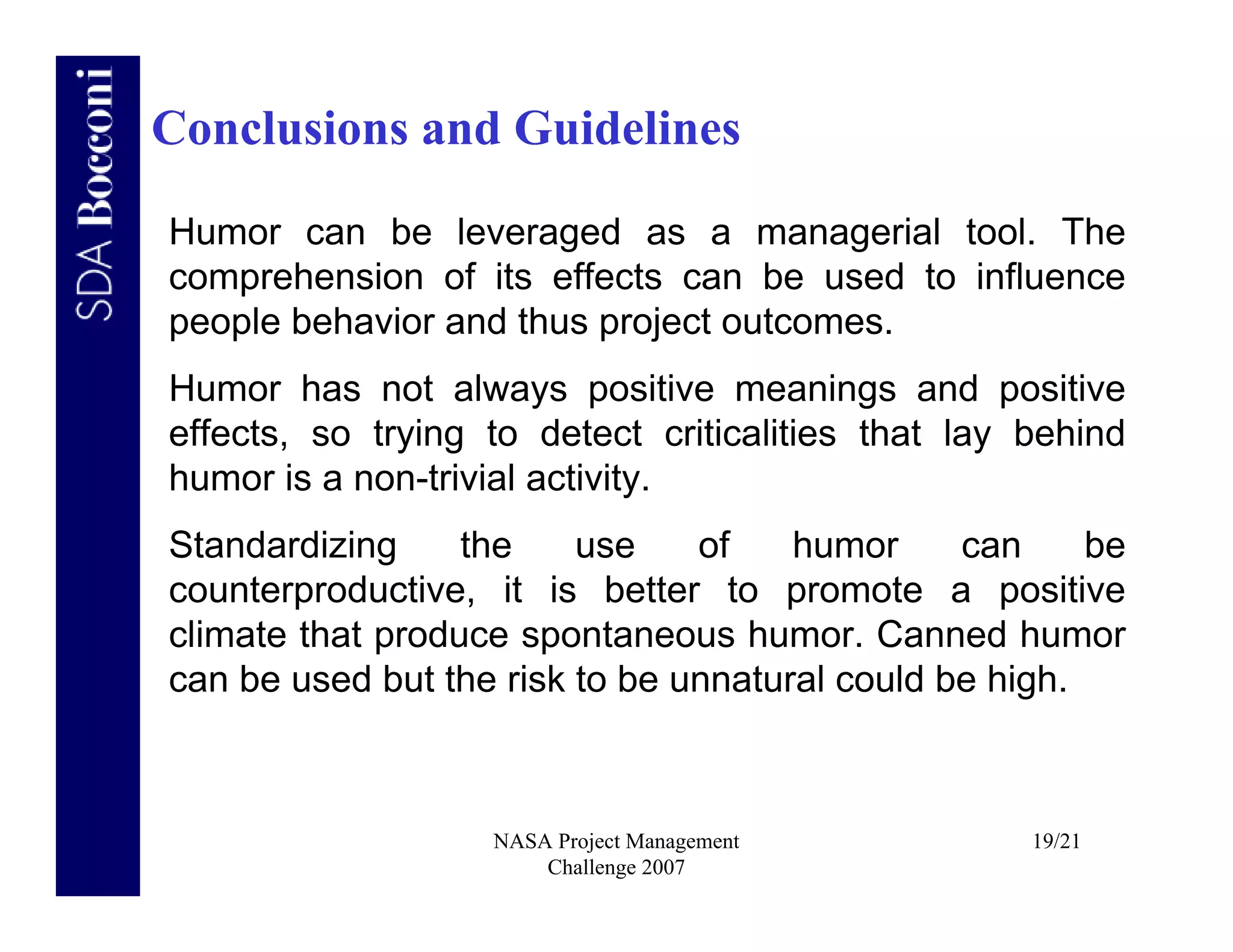 Conclusions and Guidelines

Humor can be leveraged as a managerial tool. The
comprehension of its effects can be used to influence
people behavior and thus project outcomes.
Humor has not always positive meanings and positive
effects, so trying to detect criticalities that lay behind
humor is a non-trivial activity.
Standardizing     the    use    of    humor     can     be
counterproductive, it is better to promote a positive
climate that produce spontaneous humor. Canned humor
can be used but the risk to be unnatural could be high.



                   NASA Project Management          19/21
                       Challenge 2007
 