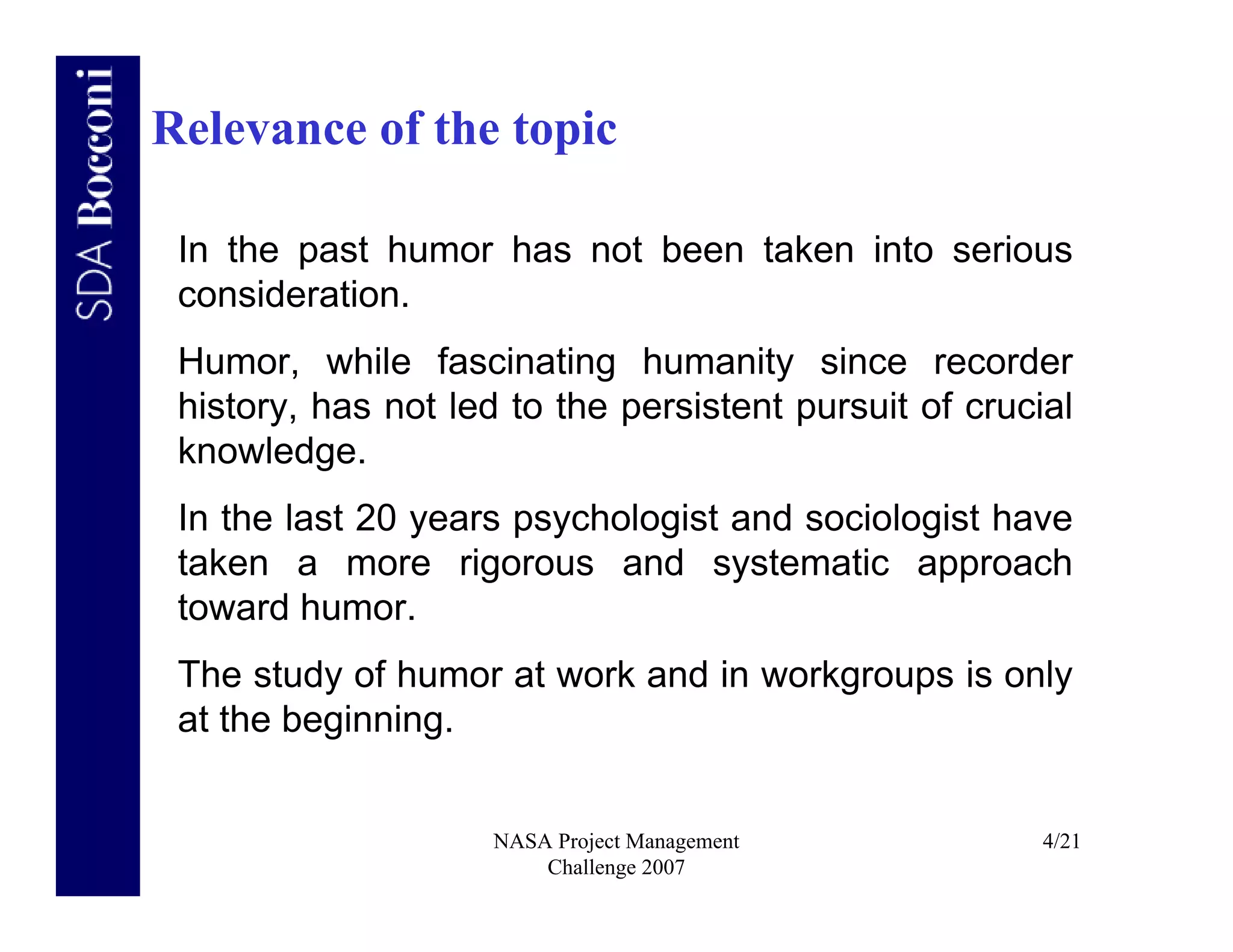 Relevance of the topic

 In the past humor has not been taken into serious
 consideration.
 Humor, while fascinating humanity since recorder
 history, has not led to the persistent pursuit of crucial
 knowledge.
 In the last 20 years psychologist and sociologist have
 taken a more rigorous and systematic approach
 toward humor.
 The study of humor at work and in workgroups is only
 at the beginning.


                     NASA Project Management            4/21
                         Challenge 2007
 