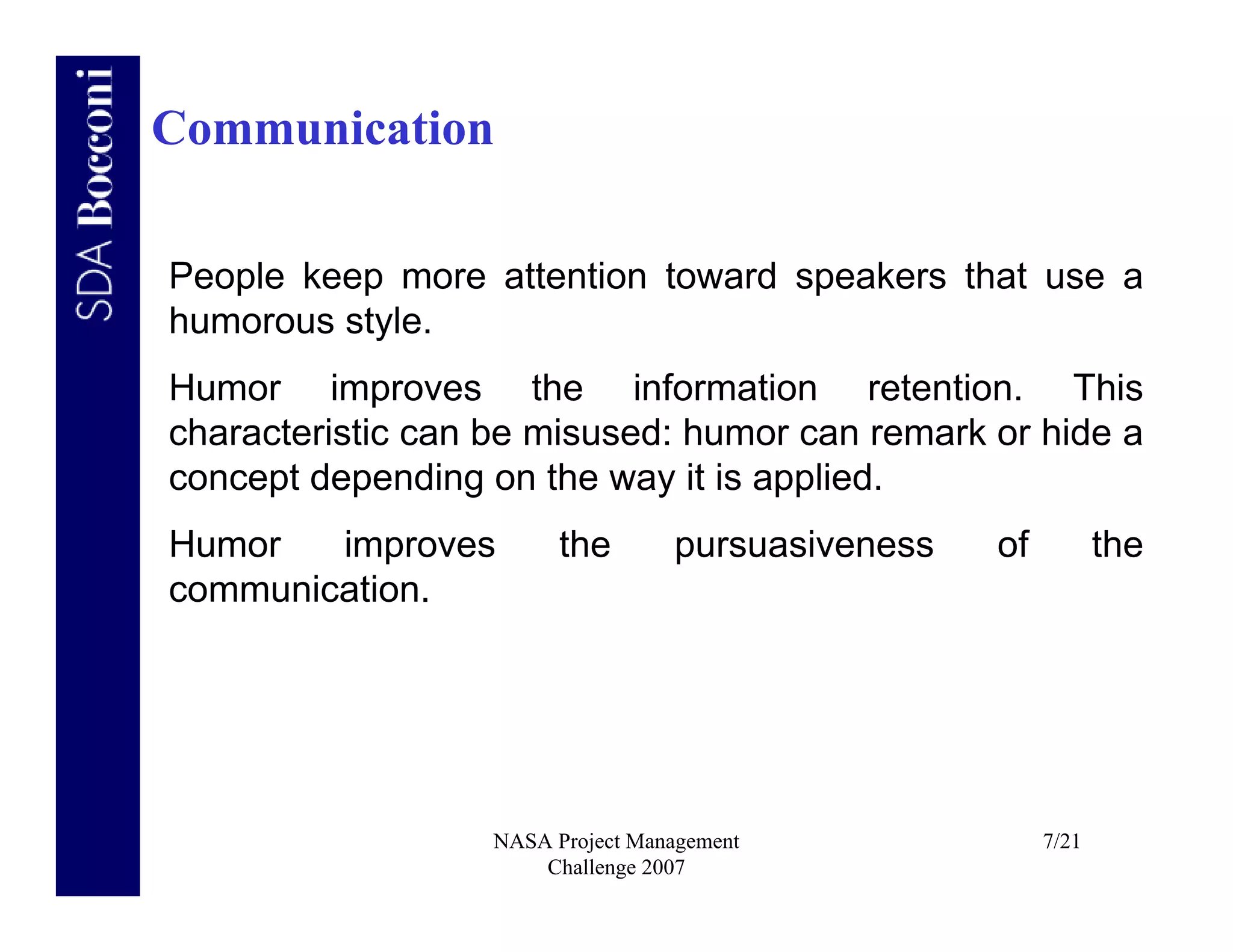 Communication

People keep more attention toward speakers that use a
humorous style.
Humor improves the information retention. This
characteristic can be misused: humor can remark or hide a
concept depending on the way it is applied.
Humor   improves        the       pursuasiveness   of          the
communication.




                  NASA Project Management               7/21
                      Challenge 2007
 