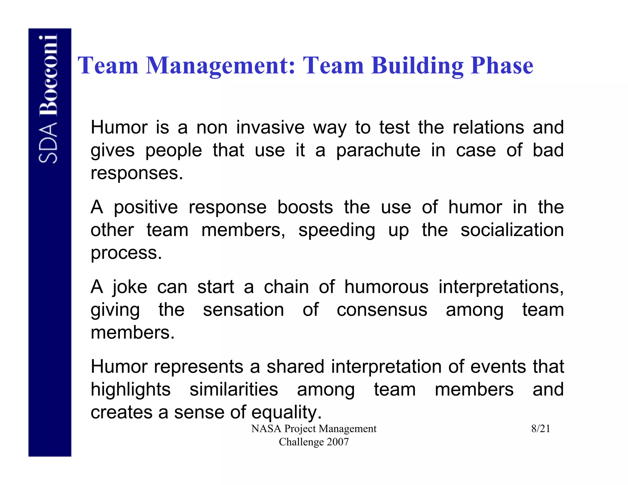 Team Management: Team Building Phase

 Humor is a non invasive way to test the relations and
 gives people that use it a parachute in case of bad
 responses.
 A positive response boosts the use of humor in the
 other team members, speeding up the socialization
 process.
 A joke can start a chain of humorous interpretations,
 giving the sensation of consensus among team
 members.
 Humor represents a shared interpretation of events that
 highlights similarities among team members and
 creates a sense of equality.
                   NASA Project Management          8/21
                       Challenge 2007
 