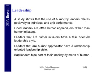 Leadership

 A study shows that the use of humor by leaders relates
 positively to individual and unit performance.
 Good leaders are often humor appreciators rather than
 humor initiators.
 Leaders that are humor initiators have a task oriented
 leadership style.
 Leaders that are humor appreciator have a relationship
 oriented leadership style.
 Bad leaders hide part of their inability by mean of humor.


                    NASA Project Management          10/21
                        Challenge 2007
 