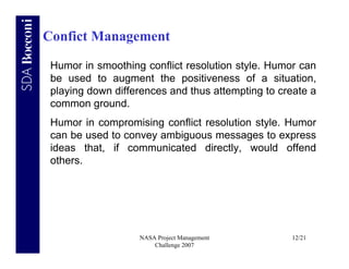 Confict Management

 Humor in smoothing conflict resolution style. Humor can
 be used to augment the positiveness of a situation,
 playing down differences and thus attempting to create a
 common ground.
 Humor in compromising conflict resolution style. Humor
 can be used to convey ambiguous messages to express
 ideas that, if communicated directly, would offend
 others.




                   NASA Project Management         12/21
                       Challenge 2007
 