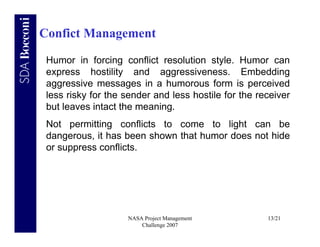 Confict Management

 Humor in forcing conflict resolution style. Humor can
 express hostility and aggressiveness. Embedding
 aggressive messages in a humorous form is perceived
 less risky for the sender and less hostile for the receiver
 but leaves intact the meaning.
 Not permitting conflicts to come to light can be
 dangerous, it has been shown that humor does not hide
 or suppress conflicts.




                    NASA Project Management           13/21
                        Challenge 2007
 