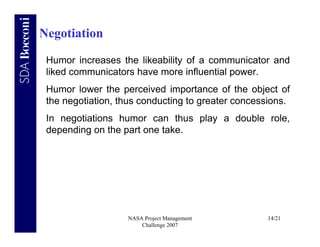 Negotiation

 Humor increases the likeability of a communicator and
 liked communicators have more influential power.
 Humor lower the perceived importance of the object of
 the negotiation, thus conducting to greater concessions.
 In negotiations humor can thus play a double role,
 depending on the part one take.




                   NASA Project Management         14/21
                       Challenge 2007
 