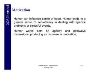 Motivation

 Humor can influence sense of hope. Humor leads to a
 greater sense of self-efficacy in dealing with specific
 problems or stressful events.
 Humor works both on agency and pathways
 dimensions, producing an increase in motivation.




                   NASA Project Management         15/21
                       Challenge 2007
 