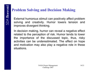 Problem Solving and Decision Making

 External humorous stimuli can positively affect problem
 solving and creativity. Humor lowers tension and
 improves divergent thinking.
 In decision making, humor can reveal a negative effect
 related to the perception of risk. Humor tends to lower
 the importance of the discussed topic, thus, risky
 activities can be underestimated. The effect on hope
 and motivation may also play a negative role in these
 situations.




                    NASA Project Management         16/21
                        Challenge 2007
 