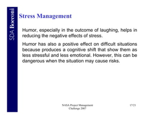 Stress Management

 Humor, especially in the outcome of laughing, helps in
 reducing the negative effects of stress.
 Humor has also a positive effect on difficult situations
 because produces a cognitive shift that show them as
 less stressful and less emotional. However, this can be
 dangerous when the situation may cause risks.




                    NASA Project Management          17/21
                        Challenge 2007
 