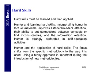 Hard Skills

 Hard skills must be learned and than applied.
 Humor and learning hard skills. Incorporating humor in
 lecture materials improves listeners/readers attention,
 their ability to set connections between concepts or
 find inconsistencies, and the information retention.
 Humor is strongly preferable in self-education
 activities.
 Humor and the application of hard skills. The focus
 shifts from the specific methodology to the way it is
 used. Using a funny approach is important during the
 introduction of new methodologies.

                    NASA Project Management         18/21
                        Challenge 2007
 