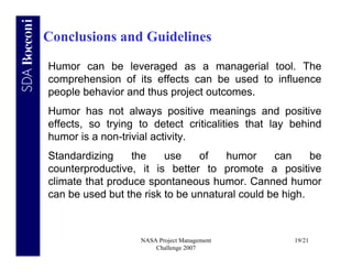 Conclusions and Guidelines

Humor can be leveraged as a managerial tool. The
comprehension of its effects can be used to influence
people behavior and thus project outcomes.
Humor has not always positive meanings and positive
effects, so trying to detect criticalities that lay behind
humor is a non-trivial activity.
Standardizing     the    use    of    humor     can     be
counterproductive, it is better to promote a positive
climate that produce spontaneous humor. Canned humor
can be used but the risk to be unnatural could be high.



                   NASA Project Management          19/21
                       Challenge 2007
 
