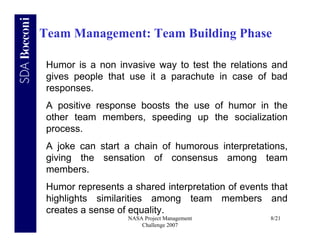 Team Management: Team Building Phase

 Humor is a non invasive way to test the relations and
 gives people that use it a parachute in case of bad
 responses.
 A positive response boosts the use of humor in the
 other team members, speeding up the socialization
 process.
 A joke can start a chain of humorous interpretations,
 giving the sensation of consensus among team
 members.
 Humor represents a shared interpretation of events that
 highlights similarities among team members and
 creates a sense of equality.
                   NASA Project Management          8/21
                       Challenge 2007
 