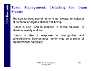 Team Management:                  Detecting   the   Team
Morale
The spontaneous use of humor is not always an indicator
of personal or organizational well being.
Humor is also used to respond to critical situation, to
alleviate anxiety and fear.
Humor is also a response to incongruities and
contradictions. Spontaneous humor may be a signal of
organizational ambiguity.




                  NASA Project Management           9/21
                      Challenge 2007
 