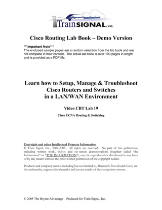 Cisco Routing Lab Book – Demo Version
***Important Note***
The enclosed sample pages are a random selection from the lab book and are
not complete in their content. The actual lab book is over 100 pages in length
and is provided as a PDF file.




Learn how to Setup, Manage & Troubleshoot
        Cisco Routers and Switches
       in a LAN/WAN Environment
                               Video CBT Lab 19
                          Cisco CCNA Routing & Switching




Copyright and other Intellectual Property Information
© Train Signal, Inc., 2002-2005. All rights are reserved. No part of this publication,
including written work, videos and on-screen demonstrations (together called “the
Information” or “THE INFORMATION”), may be reproduced or distributed in any form
or by any means without the prior written permission of the copyright holder.

Products and company names, including but not limited to, Microsoft, Novell and Cisco, are
the trademarks, registered trademarks and service marks of their respective owners.




© 2005 The Bryant Advantage – Produced for Train Signal, Inc.
 
