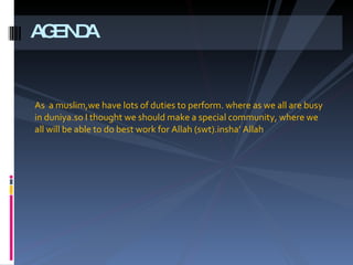 As  a muslim,we have lots of duties to perform. where as we all are busy in duniyai.so I thought we should make a special community, where we all will be able to do best work for Allah (swt).inshAllah AGENDA 