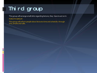 This group will arrange small skits regarding lecture, they  have to act on it. FORUTH GROUP. This group will inform people about lectures time and schedule. through sms, emails and calls. Third group 