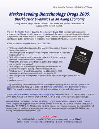 New from the Publishers of BioWorld® Today



     Market-Leading Biotechnology Drugs 2009:
           Blockbuster Dynamics in an Ailing Economy
           Giving you the insight needed to assess, and access, the dynamics that facilitate
                                    success in the biotech market.


 The new BioWorld's Market-Leading Biotechnology Drugs 2009 concisely delivers precise
 acumen on the history, trends, value and projection of the ever-increasingly imperative biotech
 drug therapeutics market that has emerged to the forefront of government initiatives, business
 agendas and public concern and is impacting many aspects of industry, economics and life.

 Viable business intelligence in this report includes:

 ✧ Which new technology is ordained to lead the fight against disease in the
     twenty-first century?
 ✧ Which drugmakers are projected to comprise the new list of large-cap                        BIOW
                                                                                                  ORL ®
                                                                                                     D
     biotechs in 2015?                                                              M
                                                                                BIOT ARKET-L
                                                                                    ECH         EAD
 ✧   Which biotech drug has the potential to be the first-ever drug to         BLO
                                                                                   CKB
                                                                                         NOL
                                                                                             OGY
                                                                                                   ING
                                                                                       UST        DRU
     generate $10 billion in annual revenue?
                                                                              IN A         ER D
                                                                                  NA                 GS:
                                                                                      ILIN     YNA
                                                                                          GE       MIC
 ✧   What is the prevailing trend that will define the biotech drug                           CON
                                                                                                  OM
                                                                                                     Y
                                                                                                       S

     market in the next decade?
 ✧   Which Big Biotech is undergoing FOB competition before its
     patents even expire, putting $4 billion in sales at risk?
 ✧   What are the 41 drugs that accounted for $35 billion in 2008
     revenuethat will lose patent exclusivity through 2012?
 ✧   Which drugmakers are expected to comprise the new list of large-cap biotechs in
     2015?
 ✧   And much more!

 Drugs are winning the containment battle, but disease is winning the war and the dynamics are
 constantly changing. Keep up-to-date with BioWorld's Market-Leading Biotechnology Drugs
 2009. This report is focused, nimble, efficient, meticulous, precise and value-packed.

Order BioWorld's Market-Leading Biotechnology Drugs 2009 risk-free for 30 days for only $199 (plus
$17.95 s&h). Call us at 1-800-688-2421 or 1-404-262-5476 or go to www.bioworld.com/biodrugs.

You may review this product risk-free for 30 days. If you do not wish to keep the product, please
return the product, together with the invoice marked "Cancel" to AHC at 4401 Freidrich Lane, Suite
205 Austin, TX 78744-1849. Shipping and handling charges for returned items are the responsibility of
the customer. If you have any questions or concerns you may contact us at 800-688-2421 or by e-
mailing customerservice@ahcmedia.com.


                                              ORDER TODAY!
              Call: 1-800-688-2421 or 1-404-262-5476 and mention priority code S09447.
              Online: Go to www.bioworld.com/biodrugs E-mail: orders@bioworld.com
 