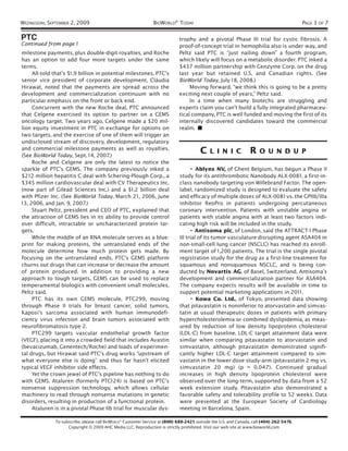 WEDNESDAY, SEPTEMBER 2, 2009                                   BIOWORLD® TODAY                                                            PAGE 3 OF 7

PTC                                                                          trophy and a pivotal Phase III trial for cystic fibrosis. A
Continued from page 1                                                        proof-of-concept trial in hemophilia also is under way, and
milestone payments, plus double-digit royalties, and Roche                   Peltz said PTC is “just nailing down” a fourth program,
has an option to add four more targets under the same                        which likely will focus on a metabolic disorder. PTC inked a
terms.                                                                       $437 million partnership with Genzyme Corp. on the drug
     All-told that’s $1.9 billion in potential milestones. PTC’s             last year but retained U.S. and Canadian rights. (See
senior vice president of corporate development, Cláudia                      BioWorld Today, July 18, 2008.)
Hirawat, noted that the payments are spread across the                            Moving forward, “we think this is going to be a pretty
development and commercialization continuum with no                          exciting next couple of years,” Peltz said.
particular emphasis on the front or back end.                                     In a time when many biotechs are struggling and
     Concurrent with the new Roche deal, PTC announced                       experts claim you can’t build a fully integrated pharmaceu-
that Celgene exercised its option to partner on a GEMS                       tical company, PTC is well funded and moving the first of its
oncology target. Two years ago, Celgene made a $20 mil-                      internally discovered candidates toward the commercial
lion equity investment in PTC in exchange for options on                     realm. ■
two targets, and the exercise of one of them will trigger an
undisclosed stream of discovery, development, regulatory
and commercial milestone payments as well as royalties.
(See BioWorld Today, Sept. 14, 2007.)
                                                                                       C    L I N I C            RO       U N D U P
     Roche and Celgene are only the latest to notice the
sparkle of PTC’s GEMS. The company previously inked a                              • Ablynx NV, of Ghent Belgium, has begun a Phase II
$212 million hepatitis C deal with Schering-Plough Corp., a                  study for its antithrombotic Nanobody ALX-0081 , a first-in-
$345 million cardiovascular deal with CV Therapeutics Inc.                   class nanobody targeting von Willebrand Factor. The open-
(now part of Gilead Sciences Inc.) and a $1.2 billion deal                   label, randomized study is designed to evaluate the safety
with Pfizer Inc. (See BioWorld Today, March 21 , 2006, June                  and efficacy of multiple doses of ALX-0081 vs. the GPIIb/IIIa
13, 2006, and Jan. 9, 2007.)                                                 inhibitor ReoPro in patients undergoing percutaneous
     Stuart Peltz, president and CEO of PTC, explained that                  coronary intervention. Patients with unstable angina or
the attraction of GEMS lies in its ability to provide control                patients with stable angina with at least two factors indi-
over difficult, intractable or uncharacterized protein tar-                  cating high risk will be included in the study.
gets.                                                                              • Antisoma plc, of London, said the ATTRACT-1 Phase
     While the middle of an RNA molecule serves as a blue-                   III trial of its tumor vasculature disrupting agent ASA404 in
print for making proteins, the untranslated ends of the                      non-small-cell lung cancer (NSCLC) has reached its enroll-
molecule determine how much protein gets made. By                            ment target of 1 ,200 patients. The trial is the single pivotal
focusing on the untranslated ends, PTC’s GEMS platform                       registration study for the drug as a first-line treatment for
churns out drugs that can increase or decrease the amount                    squamous and nonsquamous NSCLC, and is being con-
of protein produced. In addition to providing a new                          ducted by Novartis AG, of Basel, Switzerland, Antisoma’s
approach to tough targets, GEMS can be used to replace                       development and commercialization partner for ASA404.
temperamental biologics with convenient small molecules,                     The company expects results will be available in time to
Peltz said.                                                                  support potential marketing applications in 201 1.
     PTC has its own GEMS molecule, PTC299, moving                                 • Kowa Co. Ltd., of Tokyo, presented data showing
through Phase II trials for breast cancer, solid tumors,                     that pitavastatin is noninferior to atorvastatin and simvas-
Kaposi’s sarcoma associated with human immunodefi-                           tatin at usual therapeutic doses in patients with primary
ciency virus infection and brain tumors associated with                      hypercholesterolemia or combined dyslipidemia, as meas-
neurofibromatosis type 2.                                                    ured by reduction of low density lipoprotein cholesterol
     PTC299 targets vascular endothelial growth factor                       (LDL-C) from baseline. LDL-C target attainment data were
(VEGF), placing it into a crowded field that includes Avastin                similar when comparing pitavastatin to atorvastatin and
(bevacizumab, Genentech/Roche) and loads of experimen-                       simvastatin, although pitavastatin demonstrated signifi-
tal drugs, but Hirawat said PTC’s drug works “upstream of                    cantly higher LDL-C target attainment compared to sim-
what everyone else is doing” and thus far hasn’t elicited                    vastatin in the lower dose study-arm (pitavastatin 2 mg vs.
typical VEGF inhibitor side effects.                                         simvastatin 20 mg) (p = 0.047). Continued gradual
     Yet the crown jewel of PTC’s pipeline has nothing to do                 increases in high density lipoprotein cholesterol were
with GEMS. Ataluren (formerly PTC124) is based on PTC’s                      observed over the long-term, supported by data from a 52
nonsense suppression technology, which allows cellular                       week extension study. Pitavastatin also demonstrated a
machinery to read through nonsense mutations in genetic                      favorable safety and tolerability profile to 52 weeks. Data
disorders, resulting in production of a functional protein.                  were presented at the European Society of Cardiology
     Ataluren is in a pivotal Phase IIb trial for muscular dys-              meeting in Barcelona, Spain.

              To subscribe, please call BIOWORLD® Customer Service at (800) 688-2421; outside the U.S. and Canada, call (404) 262-5476.
                    Copyright © 2009 AHC Media LLC. Reproduction is strictly prohibited. Visit our web site at www.bioworld.com
 