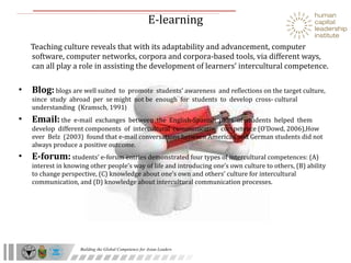 E-learning  Teaching culture reveals that with its adaptability and advancement, computer software, computer networks, corpora and corpora-based tools, via different ways, can all play a role in assisting the development of learners’ intercultural competence. Blog:   blogs are well suited  to  promote  students’ awareness  and reflections on the target culture,  since  study  abroad  per  se might  not be  enough  for  students  to  develop  cross- cultural understanding  (Kramsch, 1991 ) Email:   the  e-mail  exchanges  between  the  English-Spanish  pairs  of  students  helped  them  develop  different components  of  intercultural  communicative  competence (O’Dowd, 2006),How ever  Belz  (2003)  found that e-mail conversations between American and German students did not always produce a positive outcome. E-forum:   students’ e-forum entries demonstrated four types of intercultural competences: (A) interest in knowing other people’s way of life and introducing one’s own culture to others, (B) ability to change perspective, (C) knowledge about one’s own and others’ culture for intercultural communication, and (D) knowledge about intercultural communication processes. 