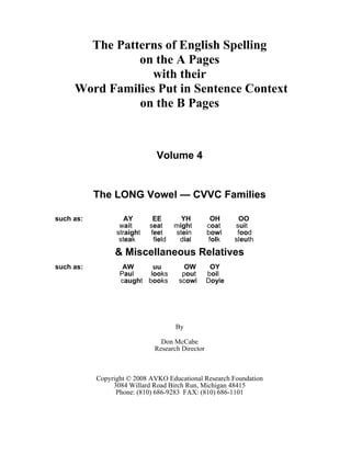 The Patterns of English Spelling
on the A Pages
with their
Word Families Put in Sentence Context
on the B Pages
Volume 4
The LONG Vowel — CVVC Families
such as: AY EE YH OH OO
wait seat might coat suit
straight feet stein bowl food
steak field dial folk sleuth
& Miscellaneous Relatives
such as: AW uu OW OY
Paul looks pout boil
caught books scowl Doyle
By
Don McCabe
Research Director
Copyright © 2008 AVKO Educational Research Foundation
3084 Willard Road Birch Run, Michigan 48415
Phone: (810) 686-9283 FAX: (810) 686-1101
 