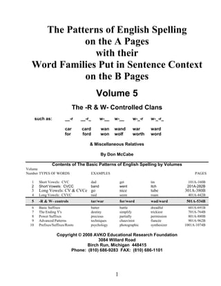 The Patterns of English Spelling
on the A Pages
with their
Word Families Put in Sentence Context
on the B Pages
Volume 5
The -R & W- Controlled Clans
such as: __-r __-r_ w-__ w-__ w-_-r w-_-r_
car card wan wand war ward
for ford won wolf worth word
& Miscellaneous Relatives
By Don McCabe
Contents of The Basic Patterns of English Spelling by Volumes
Volume
Number TYPES OF WORDS EXAMPLES PAGES
1 Short Vowels: CVC dad get tin 101A-160B
2 Short Vowels: CVCC band went itch 201A-282B
3 Long Vowels: CV & CVCe go nice tube 301A-380B
4 Long Vowels: CVVC raid seem roam 401A-442B
5 -R & W- controls tar/war for/word wad/ward 501A-534B
6 Basic Suffixes batter battle dreadful 601A-691B
7 The Ending Y's destiny simplify trickiest 701A-764B
8 Power Suffixes precious partially permission 801A-880B
9 Advanced Patterns techniques chauvinist fiancée 901A-962B
10 Prefixes/Suffixes/Roots psychology photographic synthesizer 1001A-1074B
Copyright © 2008 AVKO Educational Research Foundation
3084 Willard Road
Birch Run, Michigan 448415
Phone: (810) 686-9283 FAX: (810) 686-1101
1
 