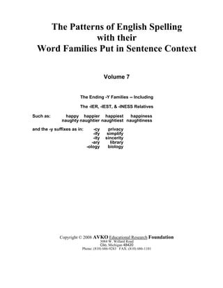 The Patterns of English Spelling
with their
Word Families Put in Sentence Context
Volume 7
The Ending -Y Families -- Including
The -IER, -IEST, & -INESS Relatives
Such as: happy happier happiest happiness
naughty naughtier naughtiest naughtiness
and the -y suffixes as in: -cy privacy
-ify simplify
-ity sincerity
-ary library
-ology biology
Copyright © 2008 AVKO Educational Research Foundation
3084 W. Willard Road
Clio, Michigan 48420
Phone: (810) 686-9283 FAX: (810) 686-1101
 