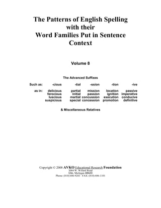 The Patterns of English Spelling
with their
Word Families Put in Sentence
Context
Volume 8
The Advanced Suffixes
Such as: -cious -tial -ssion -tion -ive
as in: delicious partial mission location passive
ferocious initial passion ignition imperative
luscious martial concussion execution conducive
suspicious special concession promotion definitive
& Miscellaneous Relatives
Copyright © 2008 AVKO Educational Research Foundation
3084 W. Willard Road
Clio, Michigan 48420
Phone: (810) 686-9283 FAX: (810) 686-1101
 