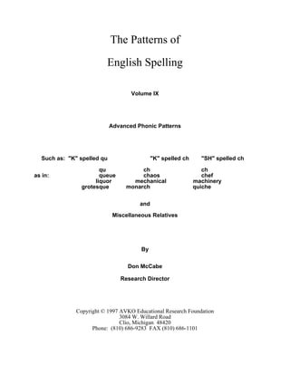 The Patterns of
English Spelling
Volume IX
Advanced Phonic Patterns
Such as: "K" spelled qu "K" spelled ch "SH" spelled ch
qu ch ch
as in: queue chaos chef
liquor mechanical machinery
grotesque monarch quiche
and
Miscellaneous Relatives
By
Don McCabe
Research Director
Copyright © 1997 AVKO Educational Research Foundation
3084 W. Willard Road
Clio, Michigan 48420
Phone: (810) 686-9283 FAX (810) 686-1101
 