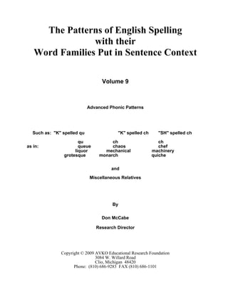 The Patterns of English Spelling
with their
Word Families Put in Sentence Context
Volume 9
Advanced Phonic Patterns
Such as: "K" spelled qu "K" spelled ch "SH" spelled ch
qu ch ch
as in: queue chaos chef
liquor mechanical machinery
grotesque monarch quiche
and
Miscellaneous Relatives
By
Don McCabe
Research Director
Copyright © 2009 AVKO Educational Research Foundation
3084 W. Willard Road
Clio, Michigan 48420
Phone: (810) 686-9283 FAX (810) 686-1101
 