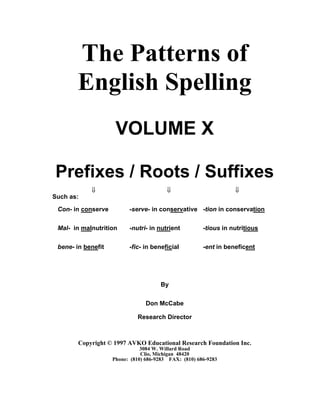 The Patterns of
English Spelling
VOLUME X
Prefixes / Roots / Suffixes
⇓ ⇓ ⇓
Such as:
Con- in conserve -serve- in conservative -tion in conservation
Mal- in malnutrition -nutri- in nutrient -tious in nutritious
bene- in benefit -fic- in beneficial -ent in beneficent
By
Don McCabe
Research Director
Copyright © 1997 AVKO Educational Research Foundation Inc.
3084 W. Willard Road
Clio, Michigan 48420
Phone: (810) 686-9283 FAX: (810) 686-9283
 