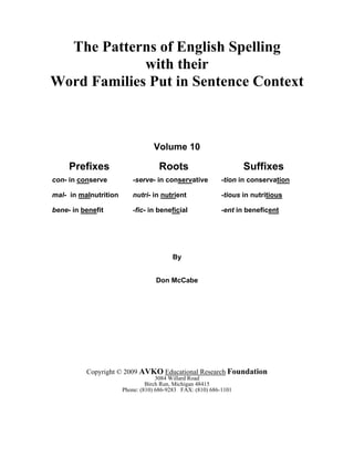 The Patterns of English Spelling
with their
Word Families Put in Sentence Context
Volume 10
Prefixes Roots Suffixes
con- in conserve -serve- in conservative -tion in conservation
mal- in malnutrition nutri- in nutrient -tious in nutritious
bene- in benefit -fic- in beneficial -ent in beneficent
By
Don McCabe
Copyright © 2009 AVKO Educational Research Foundation
3084 Willard Road
Birch Run, Michigan 48415
Phone: (810) 686-9283 FAX: (810) 686-1101
 
