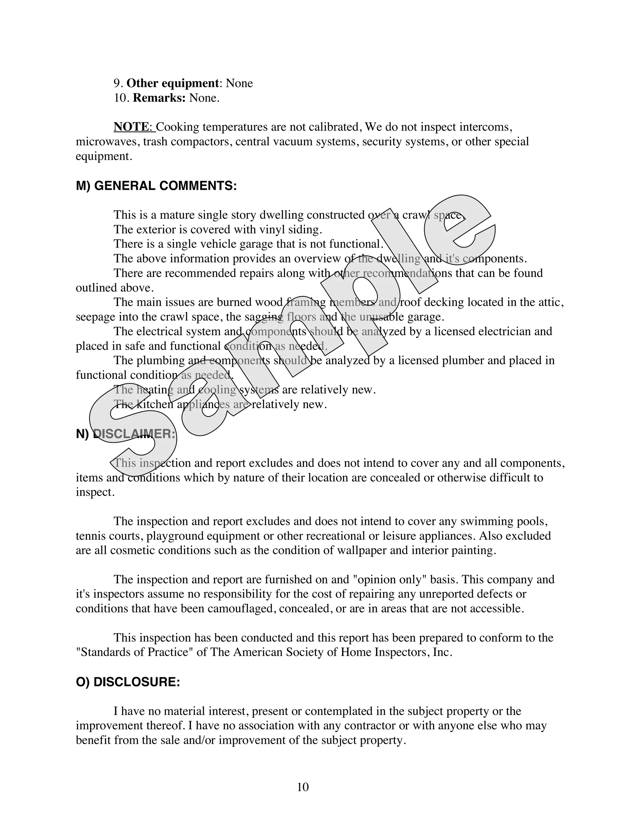 9. Other equipment: None
       10. Remarks: None.

      NOTE: Cooking temperatures are not calibrated, We do not inspect intercoms,
microwaves, trash compactors, central vacuum systems, security systems, or other special
equipment.

M) GENERAL COMMENTS:

       This is a mature single story dwelling constructed over a crawl space.
       The exterior is covered with vinyl siding.
       There is a single vehicle garage that is not functional.
       The above information provides an overview of the dwelling and it's components.
       There are recommended repairs along with other recommendations that can be found
outlined above.
       The main issues are burned wood framing members and roof decking located in the attic,
seepage into the crawl space, the sagging floors and the unusable garage.
       The electrical system and components should be analyzed by a licensed electrician and
placed in safe and functional condition as needed.
       The plumbing and components should be analyzed by a licensed plumber and placed in
functional condition as needed.
       The heating and cooling systems are relatively new.
       The kitchen appliances are relatively new.

N) DISCLAIMER:

        This inspection and report excludes and does not intend to cover any and all components,
items and conditions which by nature of their location are concealed or otherwise difficult to
inspect.

         The inspection and report excludes and does not intend to cover any swimming pools,
tennis courts, playground equipment or other recreational or leisure appliances. Also excluded
are all cosmetic conditions such as the condition of wallpaper and interior painting.

         The inspection and report are furnished on and "opinion only" basis. This company and
it's inspectors assume no responsibility for the cost of repairing any unreported defects or
conditions that have been camouflaged, concealed, or are in areas that are not accessible.

       This inspection has been conducted and this report has been prepared to conform to the
"Standards of Practice" of The American Society of Home Inspectors, Inc.

O) DISCLOSURE:

        I have no material interest, present or contemplated in the subject property or the
improvement thereof. I have no association with any contractor or with anyone else who may
benefit from the sale and/or improvement of the subject property.


                                           10
 