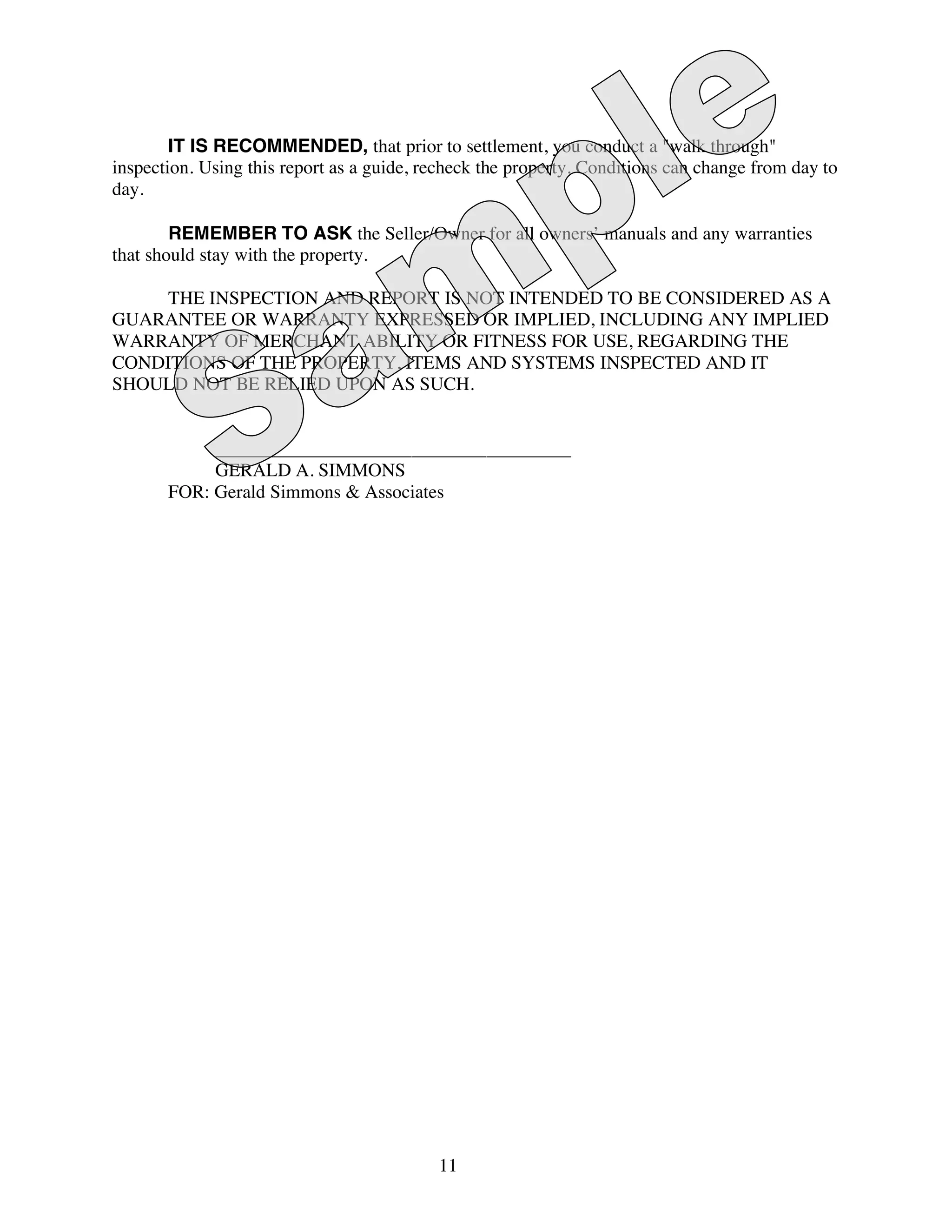 IT IS RECOMMENDED, that prior to settlement, you conduct a "walk through"
inspection. Using this report as a guide, recheck the property. Conditions can change from day to
day.

        REMEMBER TO ASK the Seller/Owner for all owners’ manuals and any warranties
that should stay with the property.

     THE INSPECTION AND REPORT IS NOT INTENDED TO BE CONSIDERED AS A
GUARANTEE OR WARRANTY EXPRESSED OR IMPLIED, INCLUDING ANY IMPLIED
WARRANTY OF MERCHANT ABILITY OR FITNESS FOR USE, REGARDING THE
CONDITIONS OF THE PROPERTY, ITEMS AND SYSTEMS INSPECTED AND IT
SHOULD NOT BE RELIED UPON AS SUCH.


            ______________________________________
            GERALD A. SIMMONS
       FOR: Gerald Simmons & Associates




                                           11
 
