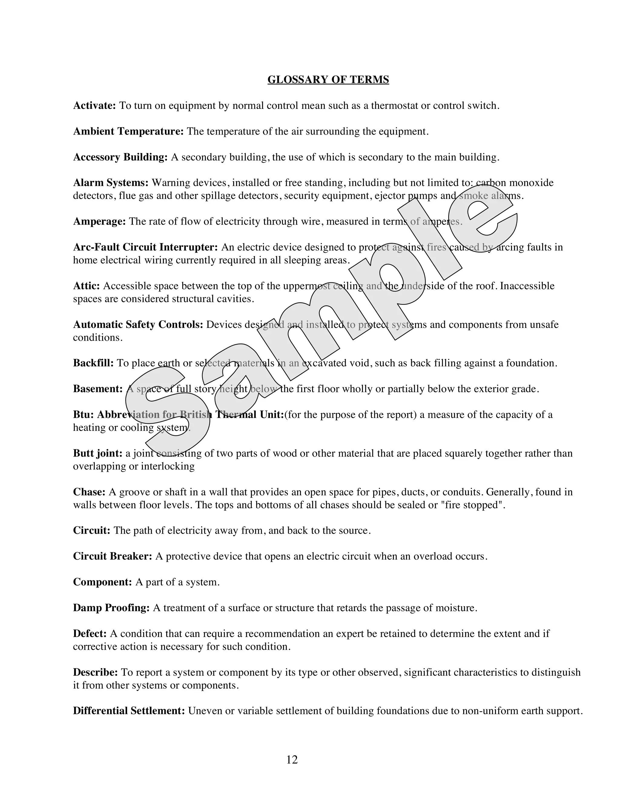 GLOSSARY OF TERMS

Activate: To turn on equipment by normal control mean such as a thermostat or control switch.

Ambient Temperature: The temperature of the air surrounding the equipment.

Accessory Building: A secondary building, the use of which is secondary to the main building.

Alarm Systems: Warning devices, installed or free standing, including but not limited to: carbon monoxide
detectors, flue gas and other spillage detectors, security equipment, ejector pumps and smoke alarms.

Amperage: The rate of flow of electricity through wire, measured in terms of amperes.

Arc-Fault Circuit Interrupter: An electric device designed to protect against fires caused by arcing faults in
home electrical wiring currently required in all sleeping areas.

Attic: Accessible space between the top of the uppermost ceiling and the underside of the roof. Inaccessible
spaces are considered structural cavities.

Automatic Safety Controls: Devices designed and installed to protect systems and components from unsafe
conditions.

Backfill: To place earth or selected materials in an excavated void, such as back filling against a foundation.

Basement: A space of full story height below the first floor wholly or partially below the exterior grade.

Btu: Abbreviation for British Thermal Unit:(for the purpose of the report) a measure of the capacity of a
heating or cooling system.

Butt joint: a joint consisting of two parts of wood or other material that are placed squarely together rather than
overlapping or interlocking

Chase: A groove or shaft in a wall that provides an open space for pipes, ducts, or conduits. Generally, found in
walls between floor levels. The tops and bottoms of all chases should be sealed or "fire stopped".

Circuit: The path of electricity away from, and back to the source.

Circuit Breaker: A protective device that opens an electric circuit when an overload occurs.

Component: A part of a system.

Damp Proofing: A treatment of a surface or structure that retards the passage of moisture.

Defect: A condition that can require a recommendation an expert be retained to determine the extent and if
corrective action is necessary for such condition.

Describe: To report a system or component by its type or other observed, significant characteristics to distinguish
it from other systems or components.

Differential Settlement: Uneven or variable settlement of building foundations due to non-uniform earth support.



                                                12
 