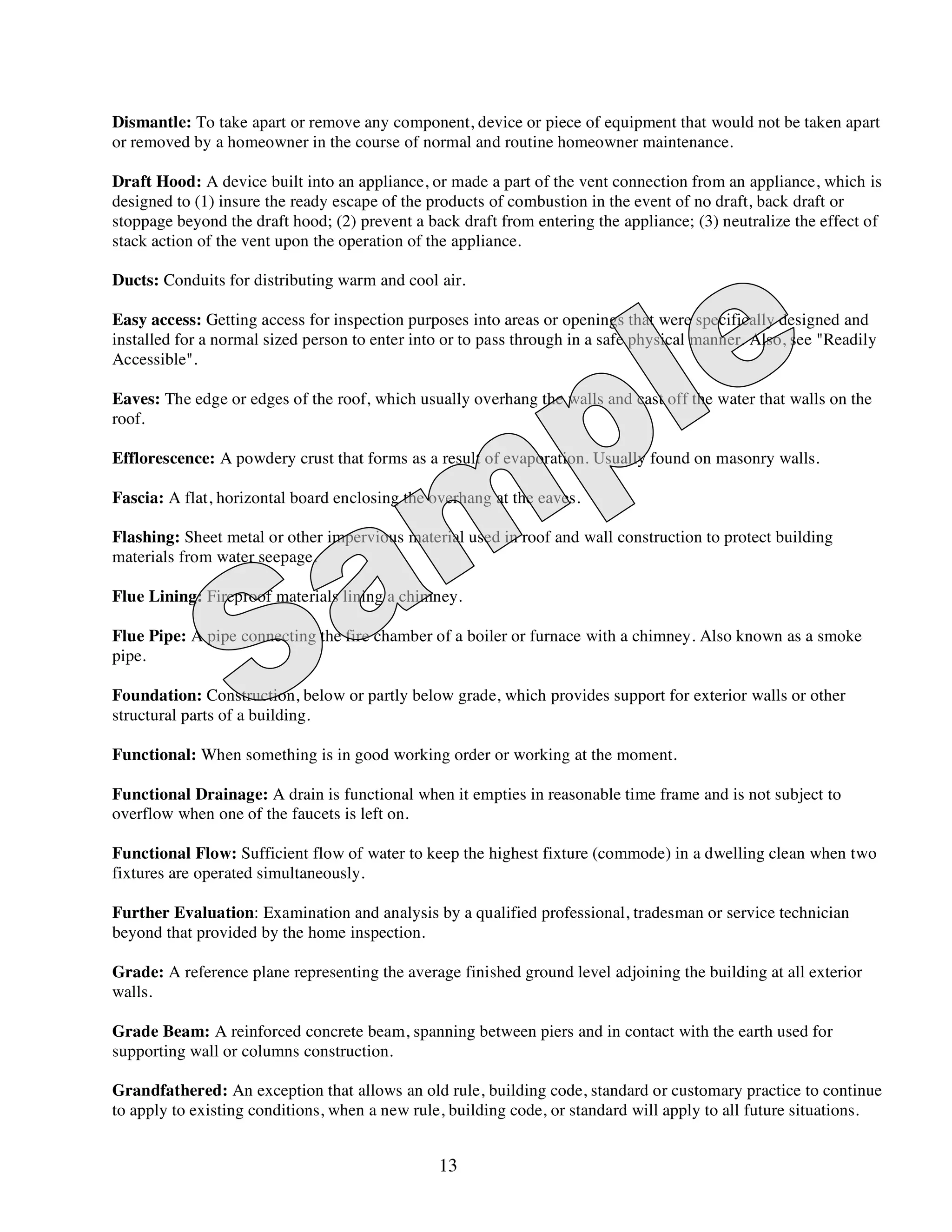 Dismantle: To take apart or remove any component, device or piece of equipment that would not be taken apart
or removed by a homeowner in the course of normal and routine homeowner maintenance.

Draft Hood: A device built into an appliance, or made a part of the vent connection from an appliance, which is
designed to (1) insure the ready escape of the products of combustion in the event of no draft, back draft or
stoppage beyond the draft hood; (2) prevent a back draft from entering the appliance; (3) neutralize the effect of
stack action of the vent upon the operation of the appliance.

Ducts: Conduits for distributing warm and cool air.

Easy access: Getting access for inspection purposes into areas or openings that were specifically designed and
installed for a normal sized person to enter into or to pass through in a safe physical manner. Also, see "Readily
Accessible".

Eaves: The edge or edges of the roof, which usually overhang the walls and cast off the water that walls on the
roof.

Efflorescence: A powdery crust that forms as a result of evaporation. Usually found on masonry walls.

Fascia: A flat, horizontal board enclosing the overhang at the eaves.

Flashing: Sheet metal or other impervious material used in roof and wall construction to protect building
materials from water seepage.

Flue Lining: Fireproof materials lining a chimney.

Flue Pipe: A pipe connecting the fire chamber of a boiler or furnace with a chimney. Also known as a smoke
pipe.

Foundation: Construction, below or partly below grade, which provides support for exterior walls or other
structural parts of a building.

Functional: When something is in good working order or working at the moment.

Functional Drainage: A drain is functional when it empties in reasonable time frame and is not subject to
overflow when one of the faucets is left on.

Functional Flow: Sufficient flow of water to keep the highest fixture (commode) in a dwelling clean when two
fixtures are operated simultaneously.

Further Evaluation: Examination and analysis by a qualified professional, tradesman or service technician
beyond that provided by the home inspection.

Grade: A reference plane representing the average finished ground level adjoining the building at all exterior
walls.

Grade Beam: A reinforced concrete beam, spanning between piers and in contact with the earth used for
supporting wall or columns construction.

Grandfathered: An exception that allows an old rule, building code, standard or customary practice to continue
to apply to existing conditions, when a new rule, building code, or standard will apply to all future situations.


                                                13
 