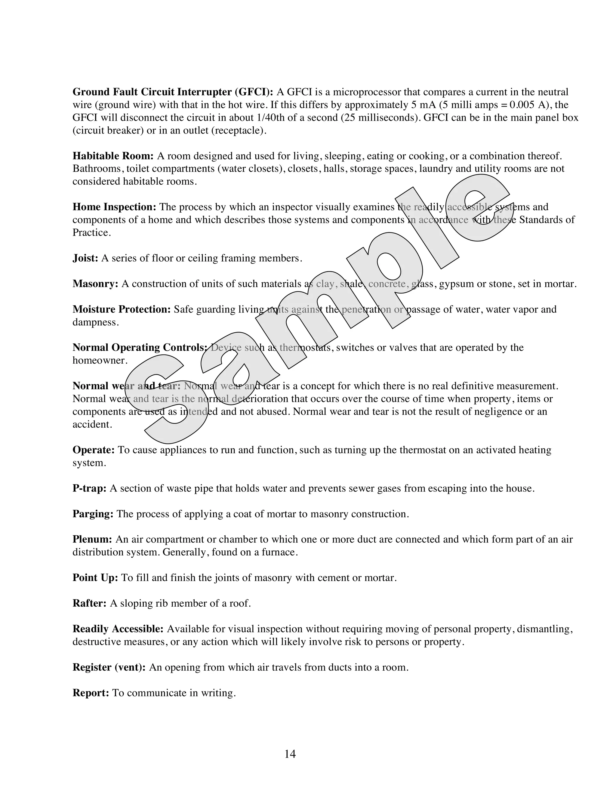 Ground Fault Circuit Interrupter (GFCI): A GFCI is a microprocessor that compares a current in the neutral
wire (ground wire) with that in the hot wire. If this differs by approximately 5 mA (5 milli amps = 0.005 A), the
GFCI will disconnect the circuit in about 1/40th of a second (25 milliseconds). GFCI can be in the main panel box
(circuit breaker) or in an outlet (receptacle).

Habitable Room: A room designed and used for living, sleeping, eating or cooking, or a combination thereof.
Bathrooms, toilet compartments (water closets), closets, halls, storage spaces, laundry and utility rooms are not
considered habitable rooms.

Home Inspection: The process by which an inspector visually examines the readily accessible systems and
components of a home and which describes those systems and components in accordance with these Standards of
Practice.

Joist: A series of floor or ceiling framing members.

Masonry: A construction of units of such materials as clay, shale, concrete, glass, gypsum or stone, set in mortar.

Moisture Protection: Safe guarding living units against the penetration or passage of water, water vapor and
dampness.

Normal Operating Controls: Device such as thermostats, switches or valves that are operated by the
homeowner.

Normal wear and tear: Normal wear and tear is a concept for which there is no real definitive measurement.
Normal wear and tear is the normal deterioration that occurs over the course of time when property, items or
components are used as intended and not abused. Normal wear and tear is not the result of negligence or an
accident.

Operate: To cause appliances to run and function, such as turning up the thermostat on an activated heating
system.

P-trap: A section of waste pipe that holds water and prevents sewer gases from escaping into the house.

Parging: The process of applying a coat of mortar to masonry construction.

Plenum: An air compartment or chamber to which one or more duct are connected and which form part of an air
distribution system. Generally, found on a furnace.

Point Up: To fill and finish the joints of masonry with cement or mortar.

Rafter: A sloping rib member of a roof.

Readily Accessible: Available for visual inspection without requiring moving of personal property, dismantling,
destructive measures, or any action which will likely involve risk to persons or property.

Register (vent): An opening from which air travels from ducts into a room.

Report: To communicate in writing.




                                                14
 