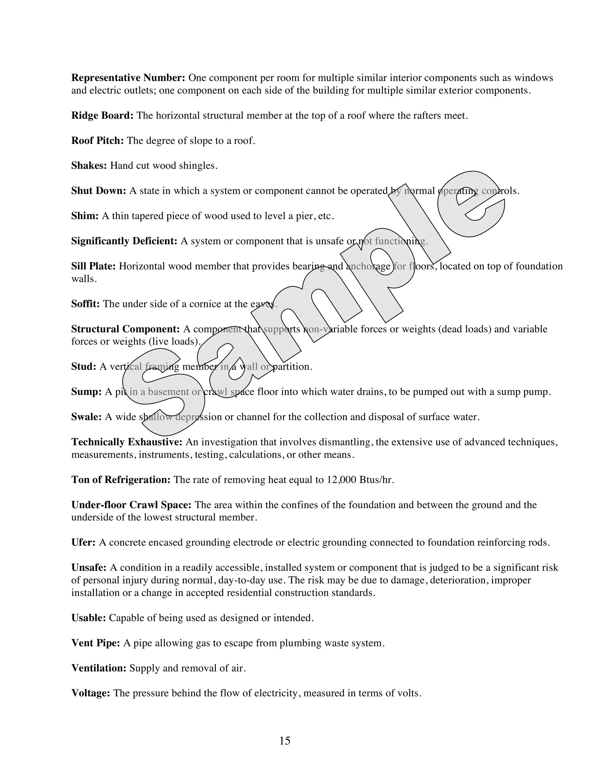 Representative Number: One component per room for multiple similar interior components such as windows
and electric outlets; one component on each side of the building for multiple similar exterior components.

Ridge Board: The horizontal structural member at the top of a roof where the rafters meet.

Roof Pitch: The degree of slope to a roof.

Shakes: Hand cut wood shingles.

Shut Down: A state in which a system or component cannot be operated by normal operating controls.

Shim: A thin tapered piece of wood used to level a pier, etc.

Significantly Deficient: A system or component that is unsafe or not functioning.

Sill Plate: Horizontal wood member that provides bearing and anchorage for floors, located on top of foundation
walls.

Soffit: The under side of a cornice at the eaves.

Structural Component: A component that supports non-variable forces or weights (dead loads) and variable
forces or weights (live loads).

Stud: A vertical framing member in a wall or partition.

Sump: A pit in a basement or crawl space floor into which water drains, to be pumped out with a sump pump.

Swale: A wide shallow depression or channel for the collection and disposal of surface water.

Technically Exhaustive: An investigation that involves dismantling, the extensive use of advanced techniques,
measurements, instruments, testing, calculations, or other means.

Ton of Refrigeration: The rate of removing heat equal to 12,000 Btus/hr.

Under-floor Crawl Space: The area within the confines of the foundation and between the ground and the
underside of the lowest structural member.

Ufer: A concrete encased grounding electrode or electric grounding connected to foundation reinforcing rods.

Unsafe: A condition in a readily accessible, installed system or component that is judged to be a significant risk
of personal injury during normal, day-to-day use. The risk may be due to damage, deterioration, improper
installation or a change in accepted residential construction standards.

Usable: Capable of being used as designed or intended.

Vent Pipe: A pipe allowing gas to escape from plumbing waste system.

Ventilation: Supply and removal of air.

Voltage: The pressure behind the flow of electricity, measured in terms of volts.



                                                    15
 