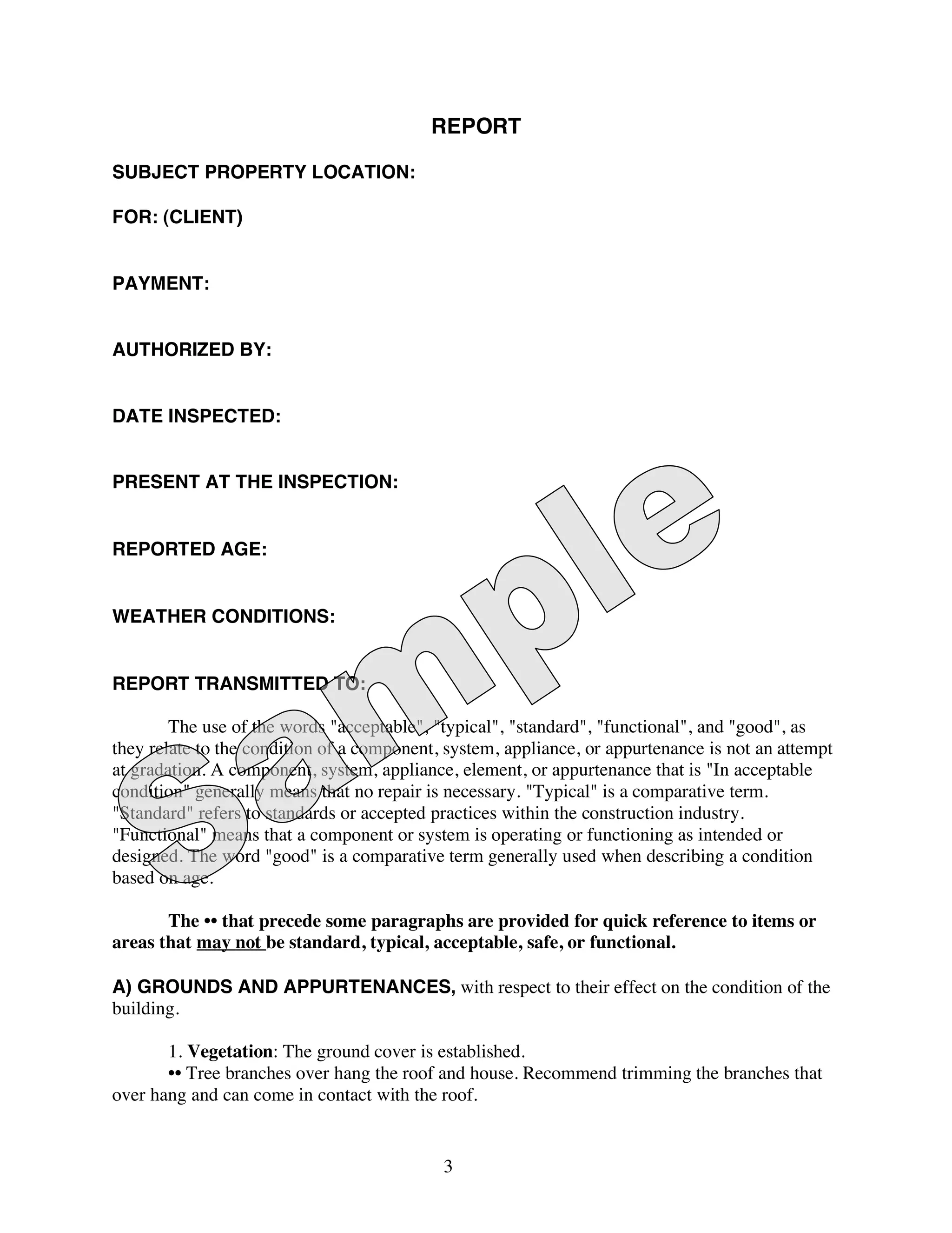 REPORT

SUBJECT PROPERTY LOCATION:

FOR: (CLIENT)


PAYMENT:


AUTHORIZED BY:


DATE INSPECTED:


PRESENT AT THE INSPECTION:


REPORTED AGE:


WEATHER CONDITIONS:


REPORT TRANSMITTED TO:

        The use of the words "acceptable", "typical", "standard", "functional", and "good", as
they relate to the condition of a component, system, appliance, or appurtenance is not an attempt
at gradation. A component, system, appliance, element, or appurtenance that is "In acceptable
condition" generally means that no repair is necessary. "Typical" is a comparative term.
"Standard" refers to standards or accepted practices within the construction industry.
"Functional" means that a component or system is operating or functioning as intended or
designed. The word "good" is a comparative term generally used when describing a condition
based on age.

       The •• that precede some paragraphs are provided for quick reference to items or
areas that may not be standard, typical, acceptable, safe, or functional.

A) GROUNDS AND APPURTENANCES, with respect to their effect on the condition of the
building.

       1. Vegetation: The ground cover is established.
       •• Tree branches over hang the roof and house. Recommend trimming the branches that
over hang and can come in contact with the roof.


                                            3
 