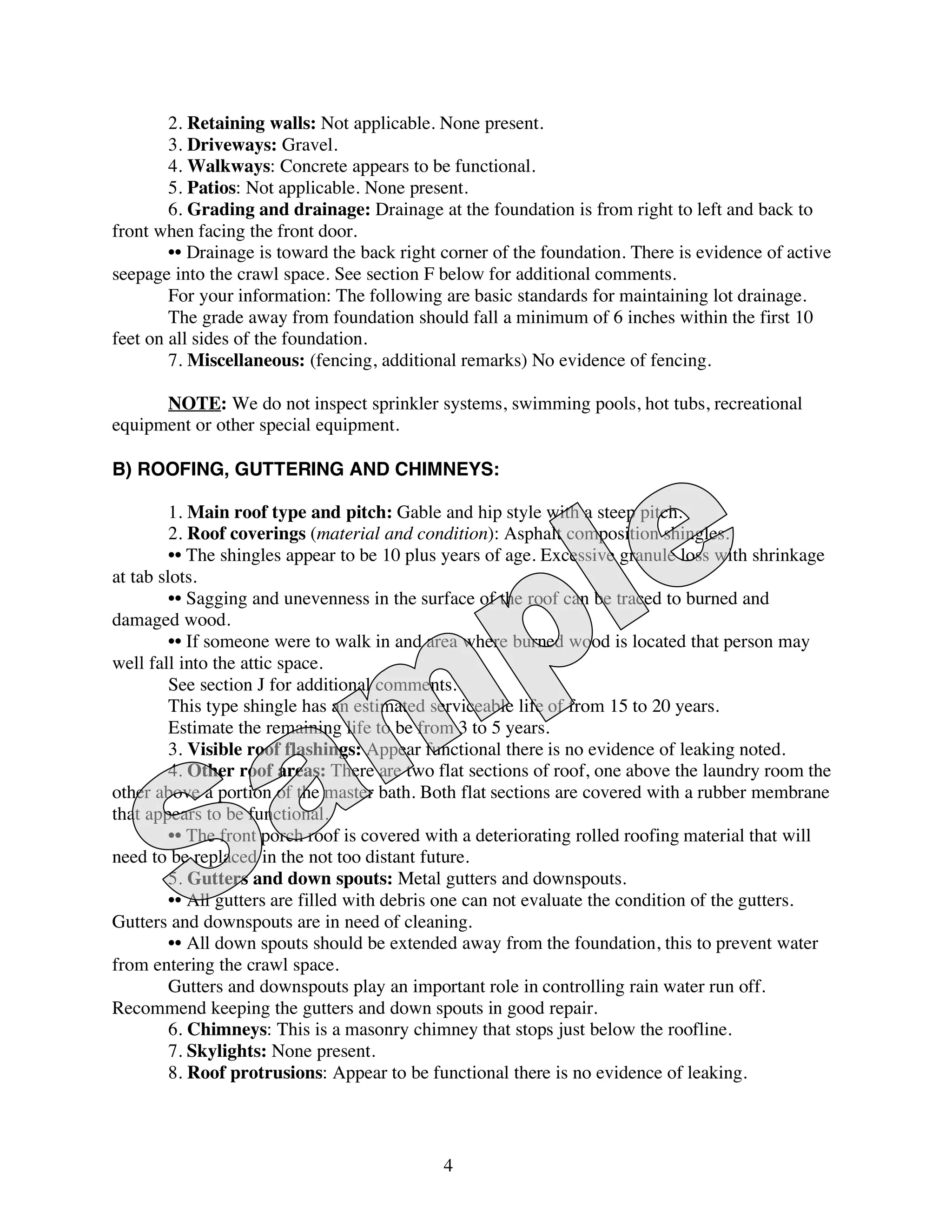 2. Retaining walls: Not applicable. None present.
        3. Driveways: Gravel.
        4. Walkways: Concrete appears to be functional.
        5. Patios: Not applicable. None present.
        6. Grading and drainage: Drainage at the foundation is from right to left and back to
front when facing the front door.
        •• Drainage is toward the back right corner of the foundation. There is evidence of active
seepage into the crawl space. See section F below for additional comments.
        For your information: The following are basic standards for maintaining lot drainage.
        The grade away from foundation should fall a minimum of 6 inches within the first 10
feet on all sides of the foundation.
        7. Miscellaneous: (fencing, additional remarks) No evidence of fencing.

      NOTE: We do not inspect sprinkler systems, swimming pools, hot tubs, recreational
equipment or other special equipment.

B) ROOFING, GUTTERING AND CHIMNEYS:

         1. Main roof type and pitch: Gable and hip style with a steep pitch.
         2. Roof coverings (material and condition): Asphalt composition shingles.
         •• The shingles appear to be 10 plus years of age. Excessive granule loss with shrinkage
at tab slots.
         •• Sagging and unevenness in the surface of the roof can be traced to burned and
damaged wood.
         •• If someone were to walk in and area where burned wood is located that person may
well fall into the attic space.
         See section J for additional comments.
         This type shingle has an estimated serviceable life of from 15 to 20 years.
         Estimate the remaining life to be from 3 to 5 years.
         3. Visible roof flashings: Appear functional there is no evidence of leaking noted.
         4. Other roof areas: There are two flat sections of roof, one above the laundry room the
other above a portion of the master bath. Both flat sections are covered with a rubber membrane
that appears to be functional.
         •• The front porch roof is covered with a deteriorating rolled roofing material that will
need to be replaced in the not too distant future.
         5. Gutters and down spouts: Metal gutters and downspouts.
         •• All gutters are filled with debris one can not evaluate the condition of the gutters.
Gutters and downspouts are in need of cleaning.
         •• All down spouts should be extended away from the foundation, this to prevent water
from entering the crawl space.
         Gutters and downspouts play an important role in controlling rain water run off.
Recommend keeping the gutters and down spouts in good repair.
         6. Chimneys: This is a masonry chimney that stops just below the roofline.
         7. Skylights: None present.
         8. Roof protrusions: Appear to be functional there is no evidence of leaking.



                                             4
 
