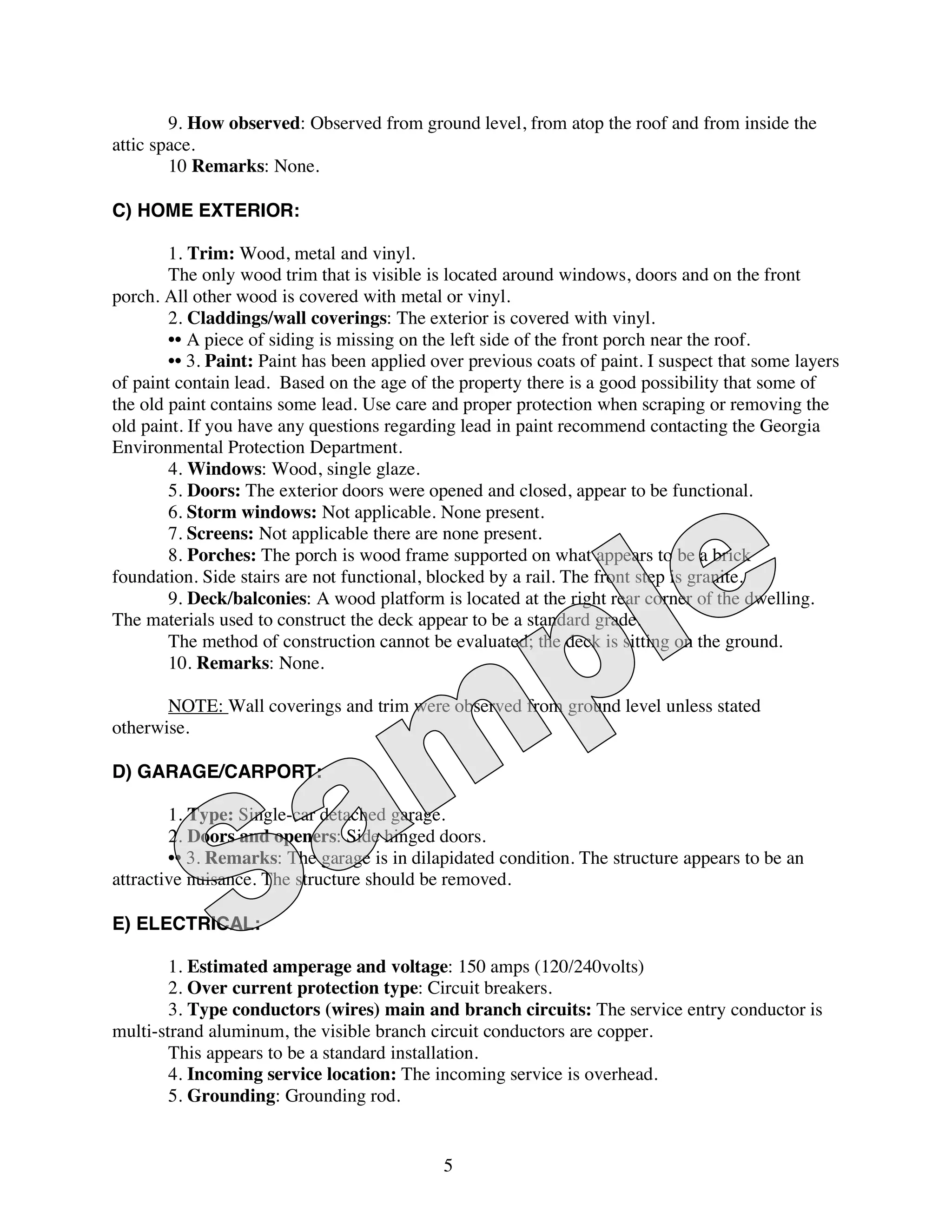 9. How observed: Observed from ground level, from atop the roof and from inside the
attic space.
        10 Remarks: None.

C) HOME EXTERIOR:

        1. Trim: Wood, metal and vinyl.
        The only wood trim that is visible is located around windows, doors and on the front
porch. All other wood is covered with metal or vinyl.
        2. Claddings/wall coverings: The exterior is covered with vinyl.
        •• A piece of siding is missing on the left side of the front porch near the roof.
        •• 3. Paint: Paint has been applied over previous coats of paint. I suspect that some layers
of paint contain lead. Based on the age of the property there is a good possibility that some of
the old paint contains some lead. Use care and proper protection when scraping or removing the
old paint. If you have any questions regarding lead in paint recommend contacting the Georgia
Environmental Protection Department.
        4. Windows: Wood, single glaze.
        5. Doors: The exterior doors were opened and closed, appear to be functional.
        6. Storm windows: Not applicable. None present.
        7. Screens: Not applicable there are none present.
        8. Porches: The porch is wood frame supported on what appears to be a brick
foundation. Side stairs are not functional, blocked by a rail. The front step is granite.
        9. Deck/balconies: A wood platform is located at the right rear corner of the dwelling.
The materials used to construct the deck appear to be a standard grade.
        The method of construction cannot be evaluated; the deck is sitting on the ground.
        10. Remarks: None.

       NOTE: Wall coverings and trim were observed from ground level unless stated
otherwise.

D) GARAGE/CARPORT:

        1. Type: Single-car detached garage.
        2. Doors and openers: Side hinged doors.
        •• 3. Remarks: The garage is in dilapidated condition. The structure appears to be an
attractive nuisance. The structure should be removed.

E) ELECTRICAL:

        1. Estimated amperage and voltage: 150 amps (120/240volts)
        2. Over current protection type: Circuit breakers.
        3. Type conductors (wires) main and branch circuits: The service entry conductor is
multi-strand aluminum, the visible branch circuit conductors are copper.
        This appears to be a standard installation.
        4. Incoming service location: The incoming service is overhead.
        5. Grounding: Grounding rod.


                                             5
 