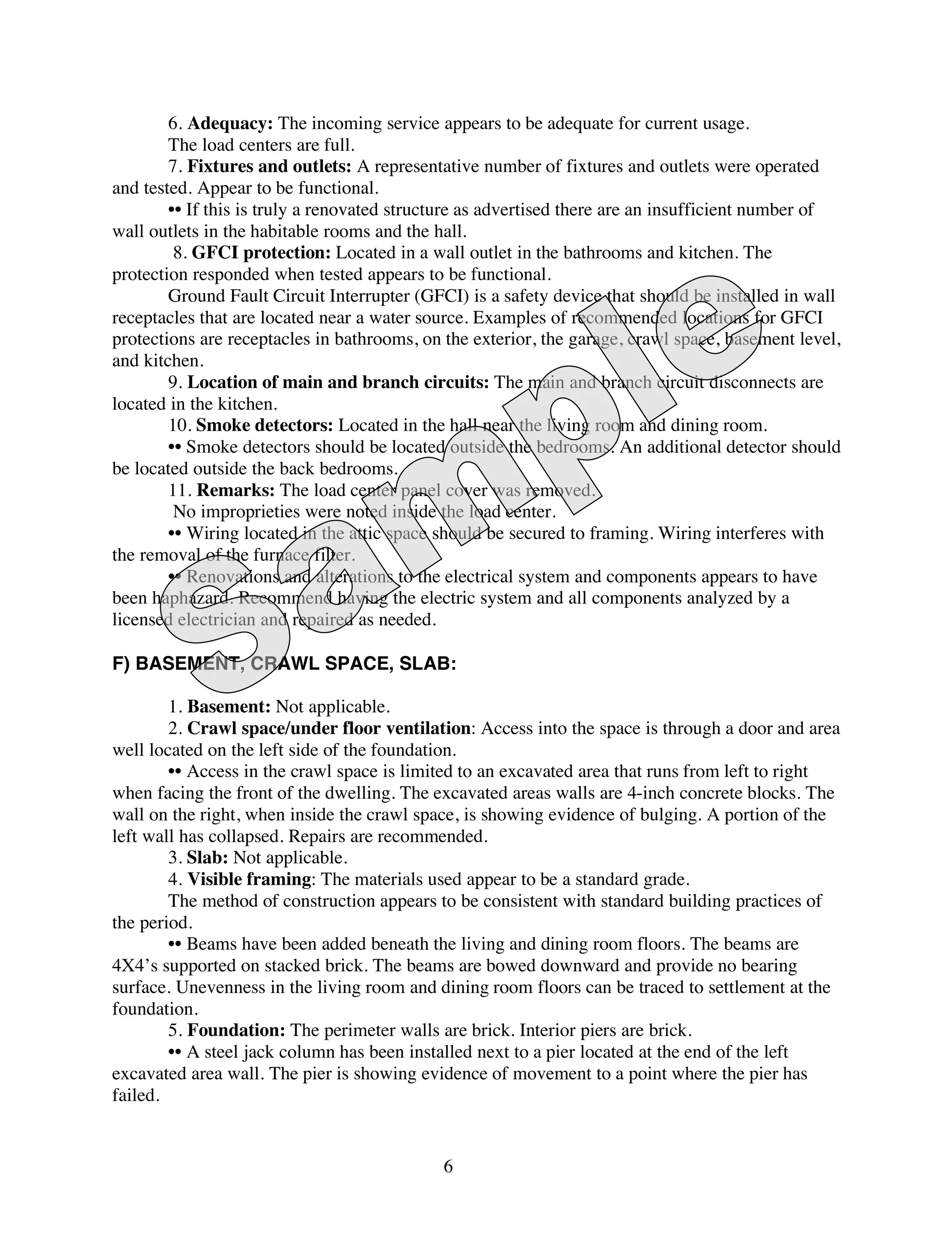 6. Adequacy: The incoming service appears to be adequate for current usage.
        The load centers are full.
        7. Fixtures and outlets: A representative number of fixtures and outlets were operated
and tested. Appear to be functional.
        •• If this is truly a renovated structure as advertised there are an insufficient number of
wall outlets in the habitable rooms and the hall.
         8. GFCI protection: Located in a wall outlet in the bathrooms and kitchen. The
protection responded when tested appears to be functional.
        Ground Fault Circuit Interrupter (GFCI) is a safety device that should be installed in wall
receptacles that are located near a water source. Examples of recommended locations for GFCI
protections are receptacles in bathrooms, on the exterior, the garage, crawl space, basement level,
and kitchen.
        9. Location of main and branch circuits: The main and branch circuit disconnects are
located in the kitchen.
        10. Smoke detectors: Located in the hall near the living room and dining room.
        •• Smoke detectors should be located outside the bedrooms. An additional detector should
be located outside the back bedrooms.
        11. Remarks: The load center panel cover was removed.
         No improprieties were noted inside the load center.
        •• Wiring located in the attic space should be secured to framing. Wiring interferes with
the removal of the furnace filter.
        •• Renovations and alterations to the electrical system and components appears to have
been haphazard. Recommend having the electric system and all components analyzed by a
licensed electrician and repaired as needed.

F) BASEMENT, CRAWL SPACE, SLAB:

        1. Basement: Not applicable.
        2. Crawl space/under floor ventilation: Access into the space is through a door and area
well located on the left side of the foundation.
        •• Access in the crawl space is limited to an excavated area that runs from left to right
when facing the front of the dwelling. The excavated areas walls are 4-inch concrete blocks. The
wall on the right, when inside the crawl space, is showing evidence of bulging. A portion of the
left wall has collapsed. Repairs are recommended.
        3. Slab: Not applicable.
        4. Visible framing: The materials used appear to be a standard grade.
        The method of construction appears to be consistent with standard building practices of
the period.
        •• Beams have been added beneath the living and dining room floors. The beams are
4X4’s supported on stacked brick. The beams are bowed downward and provide no bearing
surface. Unevenness in the living room and dining room floors can be traced to settlement at the
foundation.
        5. Foundation: The perimeter walls are brick. Interior piers are brick.
        •• A steel jack column has been installed next to a pier located at the end of the left
excavated area wall. The pier is showing evidence of movement to a point where the pier has
failed.


                                             6
 