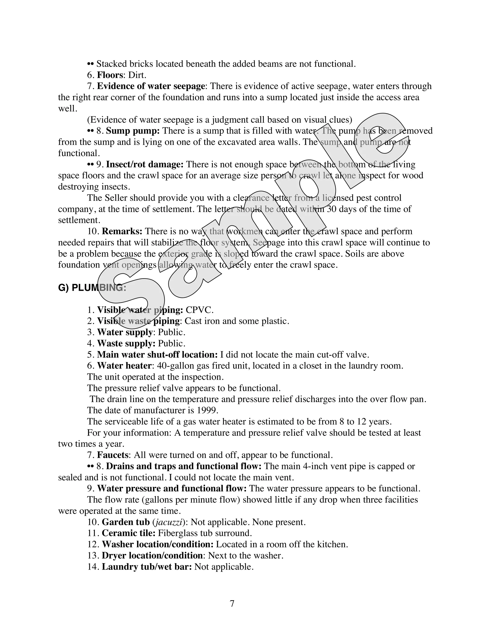 •• Stacked bricks located beneath the added beams are not functional.
        6. Floors: Dirt.
        7. Evidence of water seepage: There is evidence of active seepage, water enters through
the right rear corner of the foundation and runs into a sump located just inside the access area
well.
        (Evidence of water seepage is a judgment call based on visual clues)
        •• 8. Sump pump: There is a sump that is filled with water. The pump has been removed
from the sump and is lying on one of the excavated area walls. The sump and pump are not
functional.
        •• 9. Insect/rot damage: There is not enough space between the bottom of the living
space floors and the crawl space for an average size person to crawl let alone inspect for wood
destroying insects.
        The Seller should provide you with a clearance letter from a licensed pest control
company, at the time of settlement. The letter should be dated within 30 days of the time of
settlement.
        10. Remarks: There is no way that workmen can enter the crawl space and perform
needed repairs that will stabilize the floor system. Seepage into this crawl space will continue to
be a problem because the exterior grade is sloped toward the crawl space. Soils are above
foundation vent openings allowing water to freely enter the crawl space.

G) PLUMBING:

        1. Visible water piping: CPVC.
        2. Visible waste piping: Cast iron and some plastic.
        3. Water supply: Public.
        4. Waste supply: Public.
        5. Main water shut-off location: I did not locate the main cut-off valve.
        6. Water heater: 40-gallon gas fired unit, located in a closet in the laundry room.
        The unit operated at the inspection.
        The pressure relief valve appears to be functional.
         The drain line on the temperature and pressure relief discharges into the over flow pan.
        The date of manufacturer is 1999.
        The serviceable life of a gas water heater is estimated to be from 8 to 12 years.
        For your information: A temperature and pressure relief valve should be tested at least
two times a year.
        7. Faucets: All were turned on and off, appear to be functional.
        •• 8. Drains and traps and functional flow: The main 4-inch vent pipe is capped or
sealed and is not functional. I could not locate the main vent.
        9. Water pressure and functional flow: The water pressure appears to be functional.
        The flow rate (gallons per minute flow) showed little if any drop when three facilities
were operated at the same time.
        10. Garden tub (jacuzzi): Not applicable. None present.
        11. Ceramic tile: Fiberglass tub surround.
        12. Washer location/condition: Located in a room off the kitchen.
        13. Dryer location/condition: Next to the washer.
        14. Laundry tub/wet bar: Not applicable.


                                             7
 