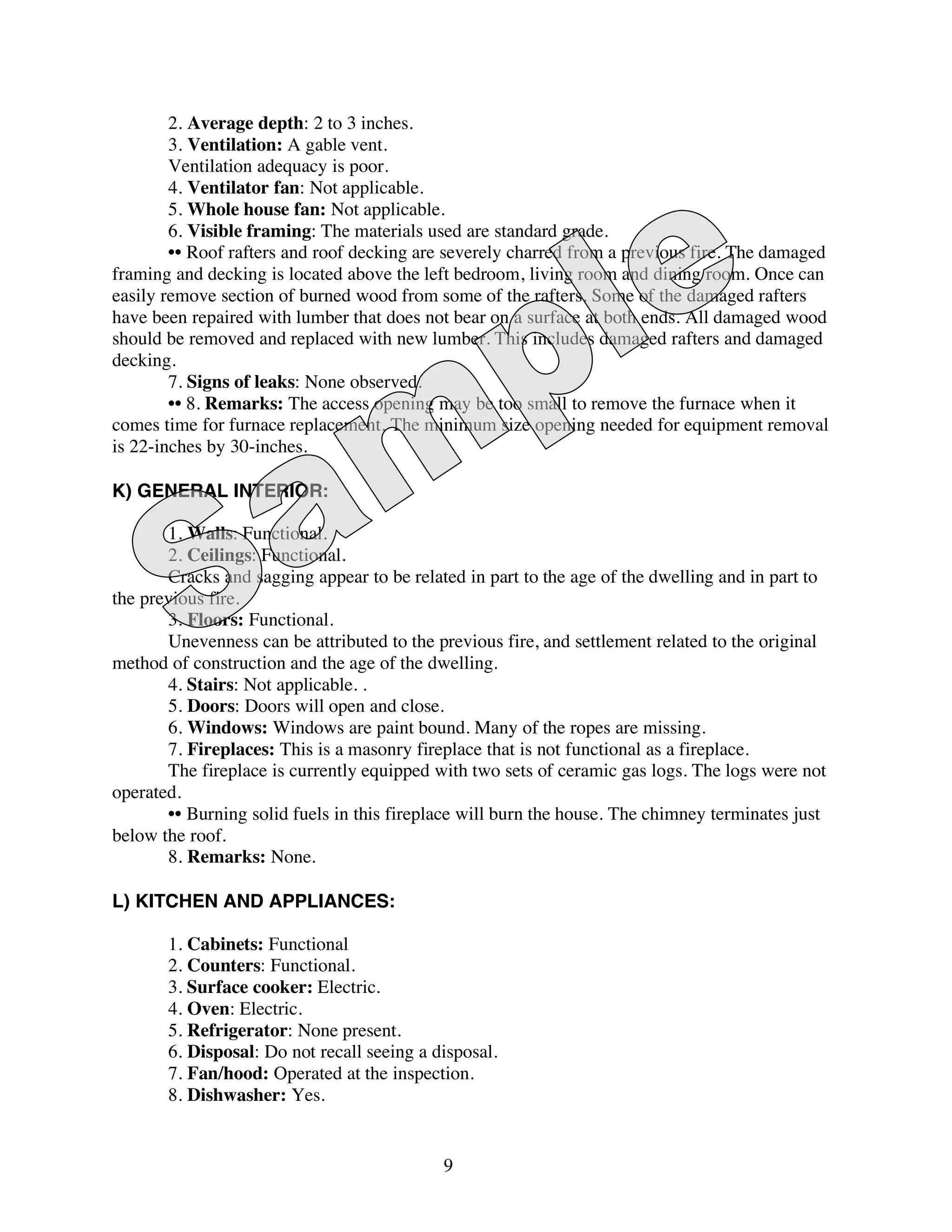 2. Average depth: 2 to 3 inches.
        3. Ventilation: A gable vent.
        Ventilation adequacy is poor.
        4. Ventilator fan: Not applicable.
        5. Whole house fan: Not applicable.
        6. Visible framing: The materials used are standard grade.
        •• Roof rafters and roof decking are severely charred from a previous fire. The damaged
framing and decking is located above the left bedroom, living room and dining room. Once can
easily remove section of burned wood from some of the rafters. Some of the damaged rafters
have been repaired with lumber that does not bear on a surface at both ends. All damaged wood
should be removed and replaced with new lumber. This includes damaged rafters and damaged
decking.
        7. Signs of leaks: None observed.
        •• 8. Remarks: The access opening may be too small to remove the furnace when it
comes time for furnace replacement. The minimum size opening needed for equipment removal
is 22-inches by 30-inches.

K) GENERAL INTERIOR:

       1. Walls: Functional.
       2. Ceilings: Functional.
       Cracks and sagging appear to be related in part to the age of the dwelling and in part to
the previous fire.
       3. Floors: Functional.
       Unevenness can be attributed to the previous fire, and settlement related to the original
method of construction and the age of the dwelling.
       4. Stairs: Not applicable. .
       5. Doors: Doors will open and close.
       6. Windows: Windows are paint bound. Many of the ropes are missing.
       7. Fireplaces: This is a masonry fireplace that is not functional as a fireplace.
       The fireplace is currently equipped with two sets of ceramic gas logs. The logs were not
operated.
       •• Burning solid fuels in this fireplace will burn the house. The chimney terminates just
below the roof.
       8. Remarks: None.

L) KITCHEN AND APPLIANCES:

       1. Cabinets: Functional
       2. Counters: Functional.
       3. Surface cooker: Electric.
       4. Oven: Electric.
       5. Refrigerator: None present.
       6. Disposal: Do not recall seeing a disposal.
       7. Fan/hood: Operated at the inspection.
       8. Dishwasher: Yes.


                                            9
 