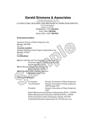 Gerald Simmons & Associates
                          Performing home inspections since 1986
                         Construction and related industry since 1973
A CONSULTING, BUILDING AND MECHANICAL INSPECTION SERVICE
                                2312 Clairmont Road
                                 Atlanta, GA 30329
                        SCHEDULE: (770) 435-0151
                           FAX: (404) 728-8760
                        Home office: (404) 728-9922

Professional member:

American Society of Home Inspectors, Inc
Member #012049
Since 1991
Associate member:
Southern Building Code Congress International, Inc.
Member #16628
Since 1988
Certifications:

SBCCI: CABO One  and Two Family Dwelling Inspector
              Structural, HVAC, Plumbing, & Electric
              Registration No. 1499
SBCCI: Housing Rehabilitation Inspector
              Registration No. 1085
SBCCI: Standard Code Building Inspector
              Registration No. 5104

Other achievements:

              Co-founder:           Georgia Association of Home Inspectors.
              Vice-President:       Georgia Association of Home Inspectors
                                    1989 through 1991
              President:            Georgia Association of Home Inspectors
                                    1992.
              Radon Measurement Proficiency Organization ID No. 2190700
              Radon Measurement Proficiency Individual ID No. 140550
              Professional Pest Control Technology training 10/27/89
              Continuing Education requirements are 20 hours per year.




                                        1
 