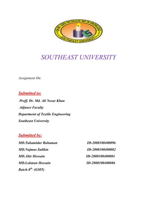 SOUTHEAST UNIVERSITY

Assignment On:



Submitted to:
Proff. Dr. Md. Ali Nesar Khan
Adjunct Faculty
Department of Textile Engineering
Southeast University



Submitted by:
MD.Tahamidur Rahaman                ID-2008100400096
MD.Najmus Salihin                   ID-2008100400082
MD.Abir Hossain                     ID-2008100400084
MD.Lokman Hossain                   ID-2008100400086
Batch-8th_ (GMT)
 