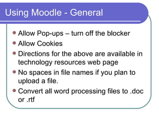 Using Moodle - General Allow Pop-ups – turn off the blocker Allow Cookies  Directions for the above are available in technology resources web page No spaces in file names if you plan to upload a file. Convert all word processing files to .doc or .rtf 