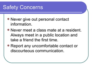 Safety Concerns Never give out personal contact information. Never meet a class mate at a resident.  Always meet in a public location and take a friend the first time. Report any uncomfortable contact or discourteous communication. 