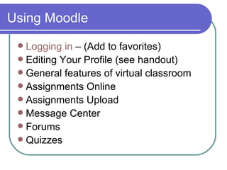 Using Moodle Logging in  – (Add to favorites) Editing Your Profile (see handout) General features of virtual classroom Assignments Online Assignments Upload Message Center Forums Quizzes 